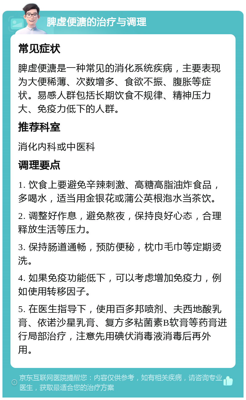 脾虚便溏的治疗与调理 常见症状 脾虚便溏是一种常见的消化系统疾病，主要表现为大便稀薄、次数增多、食欲不振、腹胀等症状。易感人群包括长期饮食不规律、精神压力大、免疫力低下的人群。 推荐科室 消化内科或中医科 调理要点 1. 饮食上要避免辛辣刺激、高糖高脂油炸食品，多喝水，适当用金银花或蒲公英根泡水当茶饮。 2. 调整好作息，避免熬夜，保持良好心态，合理释放生活等压力。 3. 保持肠道通畅，预防便秘，枕巾毛巾等定期烫洗。 4. 如果免疫功能低下，可以考虑增加免疫力，例如使用转移因子。 5. 在医生指导下，使用百多邦喷剂、夫西地酸乳膏、依诺沙星乳膏、复方多粘菌素B软膏等药膏进行局部治疗，注意先用碘伏消毒液消毒后再外用。