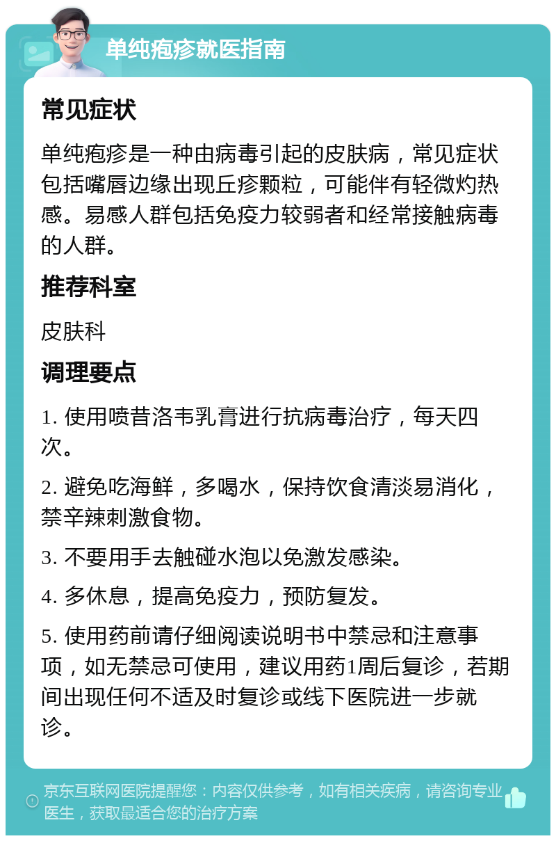 单纯疱疹就医指南 常见症状 单纯疱疹是一种由病毒引起的皮肤病，常见症状包括嘴唇边缘出现丘疹颗粒，可能伴有轻微灼热感。易感人群包括免疫力较弱者和经常接触病毒的人群。 推荐科室 皮肤科 调理要点 1. 使用喷昔洛韦乳膏进行抗病毒治疗，每天四次。 2. 避免吃海鲜，多喝水，保持饮食清淡易消化，禁辛辣刺激食物。 3. 不要用手去触碰水泡以免激发感染。 4. 多休息，提高免疫力，预防复发。 5. 使用药前请仔细阅读说明书中禁忌和注意事项，如无禁忌可使用，建议用药1周后复诊，若期间出现任何不适及时复诊或线下医院进一步就诊。