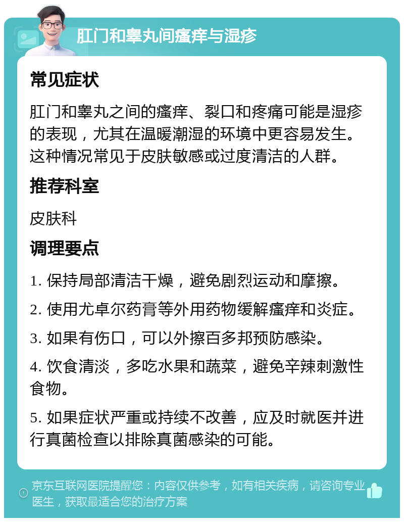 肛门和睾丸间瘙痒与湿疹 常见症状 肛门和睾丸之间的瘙痒、裂口和疼痛可能是湿疹的表现，尤其在温暖潮湿的环境中更容易发生。这种情况常见于皮肤敏感或过度清洁的人群。 推荐科室 皮肤科 调理要点 1. 保持局部清洁干燥，避免剧烈运动和摩擦。 2. 使用尤卓尔药膏等外用药物缓解瘙痒和炎症。 3. 如果有伤口，可以外擦百多邦预防感染。 4. 饮食清淡，多吃水果和蔬菜，避免辛辣刺激性食物。 5. 如果症状严重或持续不改善，应及时就医并进行真菌检查以排除真菌感染的可能。