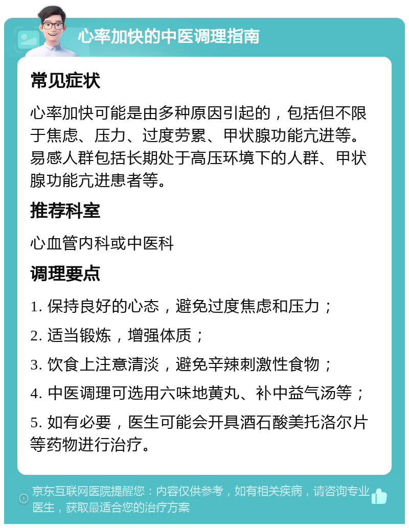 心率加快的中医调理指南 常见症状 心率加快可能是由多种原因引起的，包括但不限于焦虑、压力、过度劳累、甲状腺功能亢进等。易感人群包括长期处于高压环境下的人群、甲状腺功能亢进患者等。 推荐科室 心血管内科或中医科 调理要点 1. 保持良好的心态，避免过度焦虑和压力； 2. 适当锻炼，增强体质； 3. 饮食上注意清淡，避免辛辣刺激性食物； 4. 中医调理可选用六味地黄丸、补中益气汤等； 5. 如有必要，医生可能会开具酒石酸美托洛尔片等药物进行治疗。