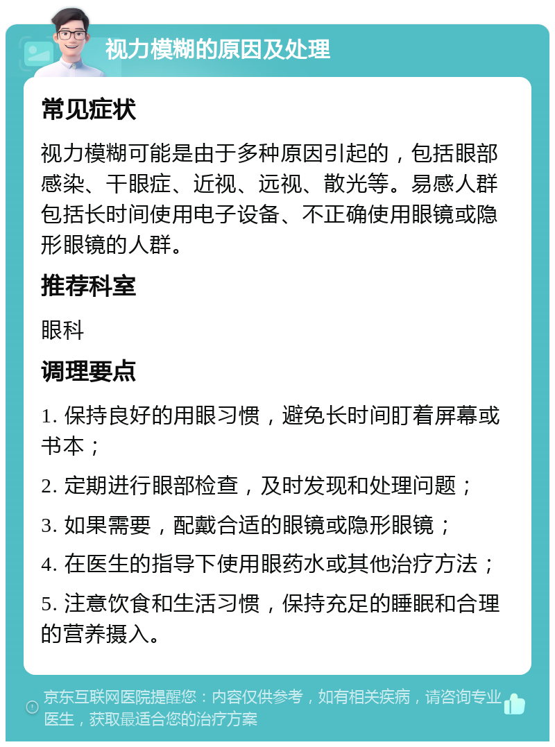 视力模糊的原因及处理 常见症状 视力模糊可能是由于多种原因引起的，包括眼部感染、干眼症、近视、远视、散光等。易感人群包括长时间使用电子设备、不正确使用眼镜或隐形眼镜的人群。 推荐科室 眼科 调理要点 1. 保持良好的用眼习惯，避免长时间盯着屏幕或书本； 2. 定期进行眼部检查，及时发现和处理问题； 3. 如果需要，配戴合适的眼镜或隐形眼镜； 4. 在医生的指导下使用眼药水或其他治疗方法； 5. 注意饮食和生活习惯，保持充足的睡眠和合理的营养摄入。