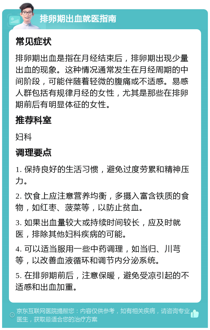 排卵期出血就医指南 常见症状 排卵期出血是指在月经结束后，排卵期出现少量出血的现象。这种情况通常发生在月经周期的中间阶段，可能伴随着轻微的腹痛或不适感。易感人群包括有规律月经的女性，尤其是那些在排卵期前后有明显体征的女性。 推荐科室 妇科 调理要点 1. 保持良好的生活习惯，避免过度劳累和精神压力。 2. 饮食上应注意营养均衡，多摄入富含铁质的食物，如红枣、菠菜等，以防止贫血。 3. 如果出血量较大或持续时间较长，应及时就医，排除其他妇科疾病的可能。 4. 可以适当服用一些中药调理，如当归、川芎等，以改善血液循环和调节内分泌系统。 5. 在排卵期前后，注意保暖，避免受凉引起的不适感和出血加重。