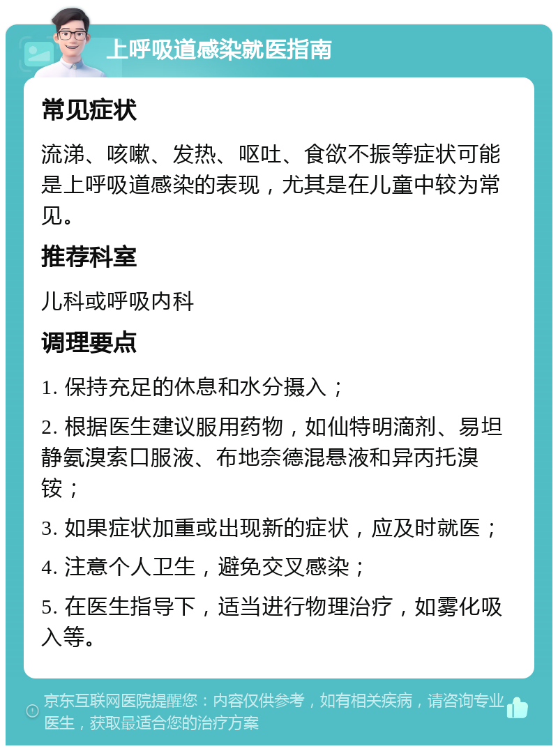 上呼吸道感染就医指南 常见症状 流涕、咳嗽、发热、呕吐、食欲不振等症状可能是上呼吸道感染的表现，尤其是在儿童中较为常见。 推荐科室 儿科或呼吸内科 调理要点 1. 保持充足的休息和水分摄入； 2. 根据医生建议服用药物，如仙特明滴剂、易坦静氨溴索口服液、布地奈德混悬液和异丙托溴铵； 3. 如果症状加重或出现新的症状，应及时就医； 4. 注意个人卫生，避免交叉感染； 5. 在医生指导下，适当进行物理治疗，如雾化吸入等。