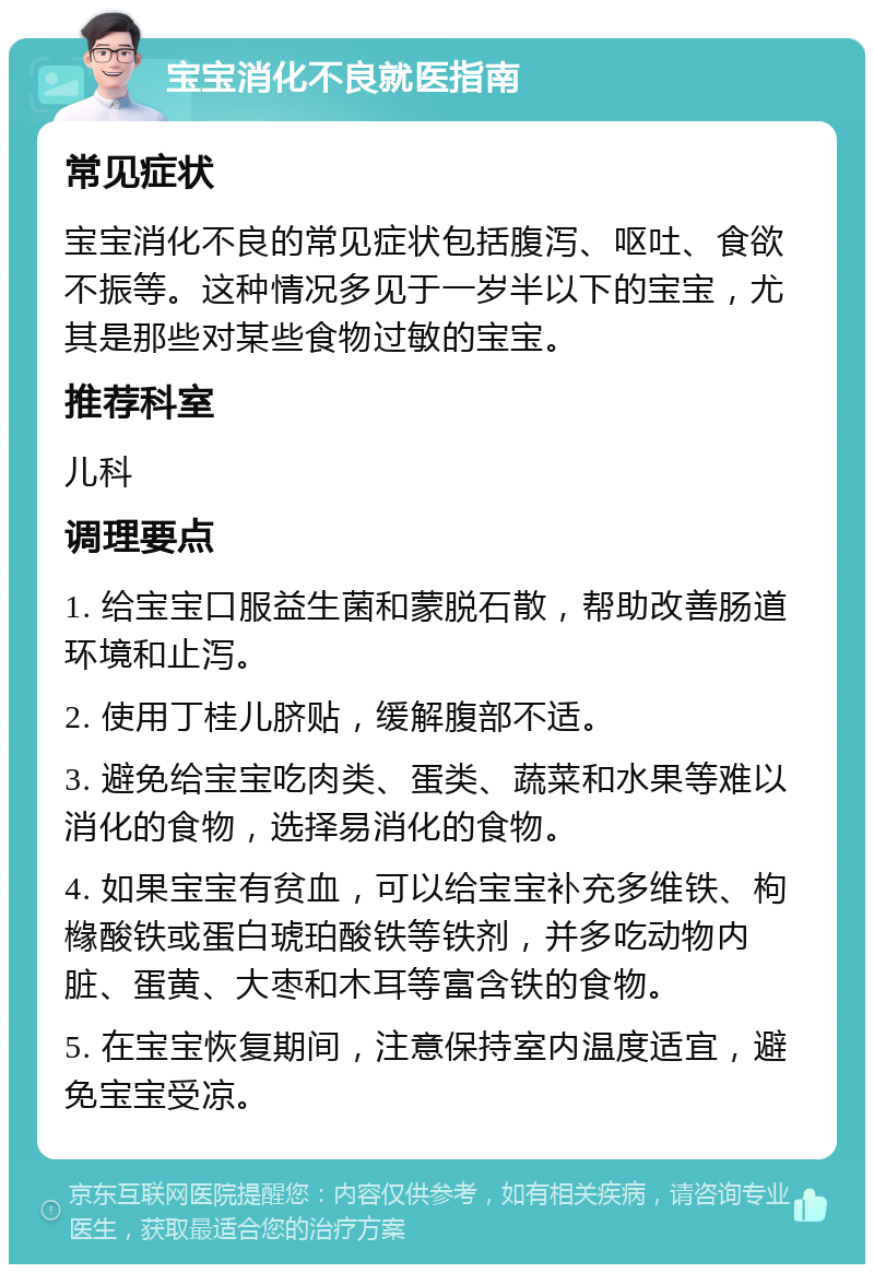 宝宝消化不良就医指南 常见症状 宝宝消化不良的常见症状包括腹泻、呕吐、食欲不振等。这种情况多见于一岁半以下的宝宝，尤其是那些对某些食物过敏的宝宝。 推荐科室 儿科 调理要点 1. 给宝宝口服益生菌和蒙脱石散，帮助改善肠道环境和止泻。 2. 使用丁桂儿脐贴，缓解腹部不适。 3. 避免给宝宝吃肉类、蛋类、蔬菜和水果等难以消化的食物，选择易消化的食物。 4. 如果宝宝有贫血，可以给宝宝补充多维铁、枸橼酸铁或蛋白琥珀酸铁等铁剂，并多吃动物内脏、蛋黄、大枣和木耳等富含铁的食物。 5. 在宝宝恢复期间，注意保持室内温度适宜，避免宝宝受凉。