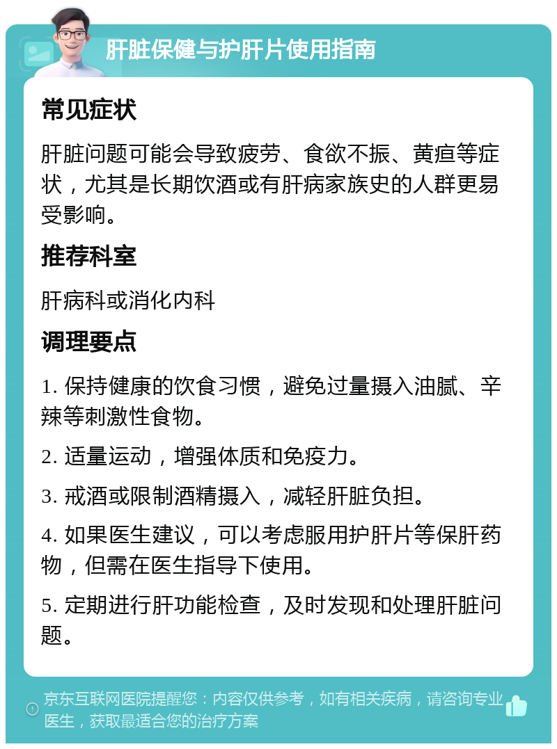 肝脏保健与护肝片使用指南 常见症状 肝脏问题可能会导致疲劳、食欲不振、黄疸等症状，尤其是长期饮酒或有肝病家族史的人群更易受影响。 推荐科室 肝病科或消化内科 调理要点 1. 保持健康的饮食习惯，避免过量摄入油腻、辛辣等刺激性食物。 2. 适量运动，增强体质和免疫力。 3. 戒酒或限制酒精摄入，减轻肝脏负担。 4. 如果医生建议，可以考虑服用护肝片等保肝药物，但需在医生指导下使用。 5. 定期进行肝功能检查，及时发现和处理肝脏问题。