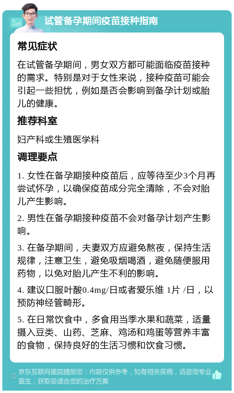 试管备孕期间疫苗接种指南 常见症状 在试管备孕期间，男女双方都可能面临疫苗接种的需求。特别是对于女性来说，接种疫苗可能会引起一些担忧，例如是否会影响到备孕计划或胎儿的健康。 推荐科室 妇产科或生殖医学科 调理要点 1. 女性在备孕期接种疫苗后，应等待至少3个月再尝试怀孕，以确保疫苗成分完全清除，不会对胎儿产生影响。 2. 男性在备孕期接种疫苗不会对备孕计划产生影响。 3. 在备孕期间，夫妻双方应避免熬夜，保持生活规律，注意卫生，避免吸烟喝酒，避免随便服用药物，以免对胎儿产生不利的影响。 4. 建议口服叶酸0.4mg/日或者爱乐维 1片 /日，以预防神经管畸形。 5. 在日常饮食中，多食用当季水果和蔬菜，适量摄入豆类、山药、芝麻、鸡汤和鸡蛋等营养丰富的食物，保持良好的生活习惯和饮食习惯。