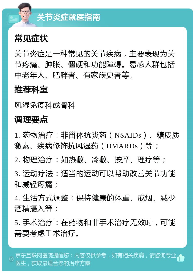 关节炎症就医指南 常见症状 关节炎症是一种常见的关节疾病，主要表现为关节疼痛、肿胀、僵硬和功能障碍。易感人群包括中老年人、肥胖者、有家族史者等。 推荐科室 风湿免疫科或骨科 调理要点 1. 药物治疗：非甾体抗炎药（NSAIDs）、糖皮质激素、疾病修饰抗风湿药（DMARDs）等； 2. 物理治疗：如热敷、冷敷、按摩、理疗等； 3. 运动疗法：适当的运动可以帮助改善关节功能和减轻疼痛； 4. 生活方式调整：保持健康的体重、戒烟、减少酒精摄入等； 5. 手术治疗：在药物和非手术治疗无效时，可能需要考虑手术治疗。