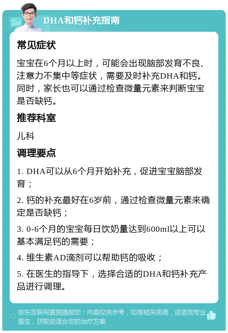 DHA和钙补充指南 常见症状 宝宝在6个月以上时，可能会出现脑部发育不良、注意力不集中等症状，需要及时补充DHA和钙。同时，家长也可以通过检查微量元素来判断宝宝是否缺钙。 推荐科室 儿科 调理要点 1. DHA可以从6个月开始补充，促进宝宝脑部发育； 2. 钙的补充最好在6岁前，通过检查微量元素来确定是否缺钙； 3. 0-6个月的宝宝每日饮奶量达到600ml以上可以基本满足钙的需要； 4. 维生素AD滴剂可以帮助钙的吸收； 5. 在医生的指导下，选择合适的DHA和钙补充产品进行调理。