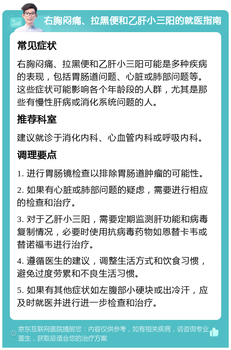 右胸闷痛、拉黑便和乙肝小三阳的就医指南 常见症状 右胸闷痛、拉黑便和乙肝小三阳可能是多种疾病的表现，包括胃肠道问题、心脏或肺部问题等。这些症状可能影响各个年龄段的人群，尤其是那些有慢性肝病或消化系统问题的人。 推荐科室 建议就诊于消化内科、心血管内科或呼吸内科。 调理要点 1. 进行胃肠镜检查以排除胃肠道肿瘤的可能性。 2. 如果有心脏或肺部问题的疑虑，需要进行相应的检查和治疗。 3. 对于乙肝小三阳，需要定期监测肝功能和病毒复制情况，必要时使用抗病毒药物如恩替卡韦或替诺福韦进行治疗。 4. 遵循医生的建议，调整生活方式和饮食习惯，避免过度劳累和不良生活习惯。 5. 如果有其他症状如左腹部小硬块或出冷汗，应及时就医并进行进一步检查和治疗。