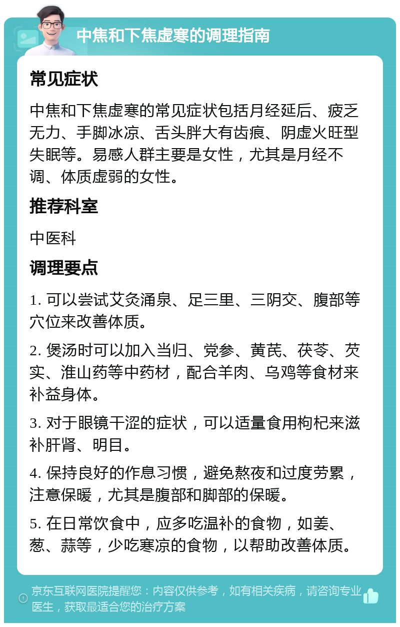 中焦和下焦虚寒的调理指南 常见症状 中焦和下焦虚寒的常见症状包括月经延后、疲乏无力、手脚冰凉、舌头胖大有齿痕、阴虚火旺型失眠等。易感人群主要是女性，尤其是月经不调、体质虚弱的女性。 推荐科室 中医科 调理要点 1. 可以尝试艾灸涌泉、足三里、三阴交、腹部等穴位来改善体质。 2. 煲汤时可以加入当归、党参、黄芪、茯苓、芡实、淮山药等中药材，配合羊肉、乌鸡等食材来补益身体。 3. 对于眼镜干涩的症状，可以适量食用枸杞来滋补肝肾、明目。 4. 保持良好的作息习惯，避免熬夜和过度劳累，注意保暖，尤其是腹部和脚部的保暖。 5. 在日常饮食中，应多吃温补的食物，如姜、葱、蒜等，少吃寒凉的食物，以帮助改善体质。