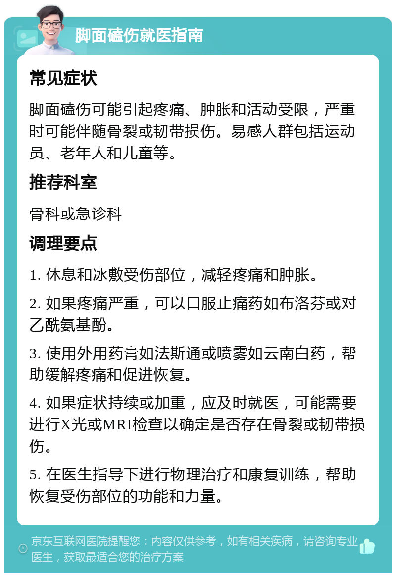 脚面磕伤就医指南 常见症状 脚面磕伤可能引起疼痛、肿胀和活动受限，严重时可能伴随骨裂或韧带损伤。易感人群包括运动员、老年人和儿童等。 推荐科室 骨科或急诊科 调理要点 1. 休息和冰敷受伤部位，减轻疼痛和肿胀。 2. 如果疼痛严重，可以口服止痛药如布洛芬或对乙酰氨基酚。 3. 使用外用药膏如法斯通或喷雾如云南白药，帮助缓解疼痛和促进恢复。 4. 如果症状持续或加重，应及时就医，可能需要进行X光或MRI检查以确定是否存在骨裂或韧带损伤。 5. 在医生指导下进行物理治疗和康复训练，帮助恢复受伤部位的功能和力量。