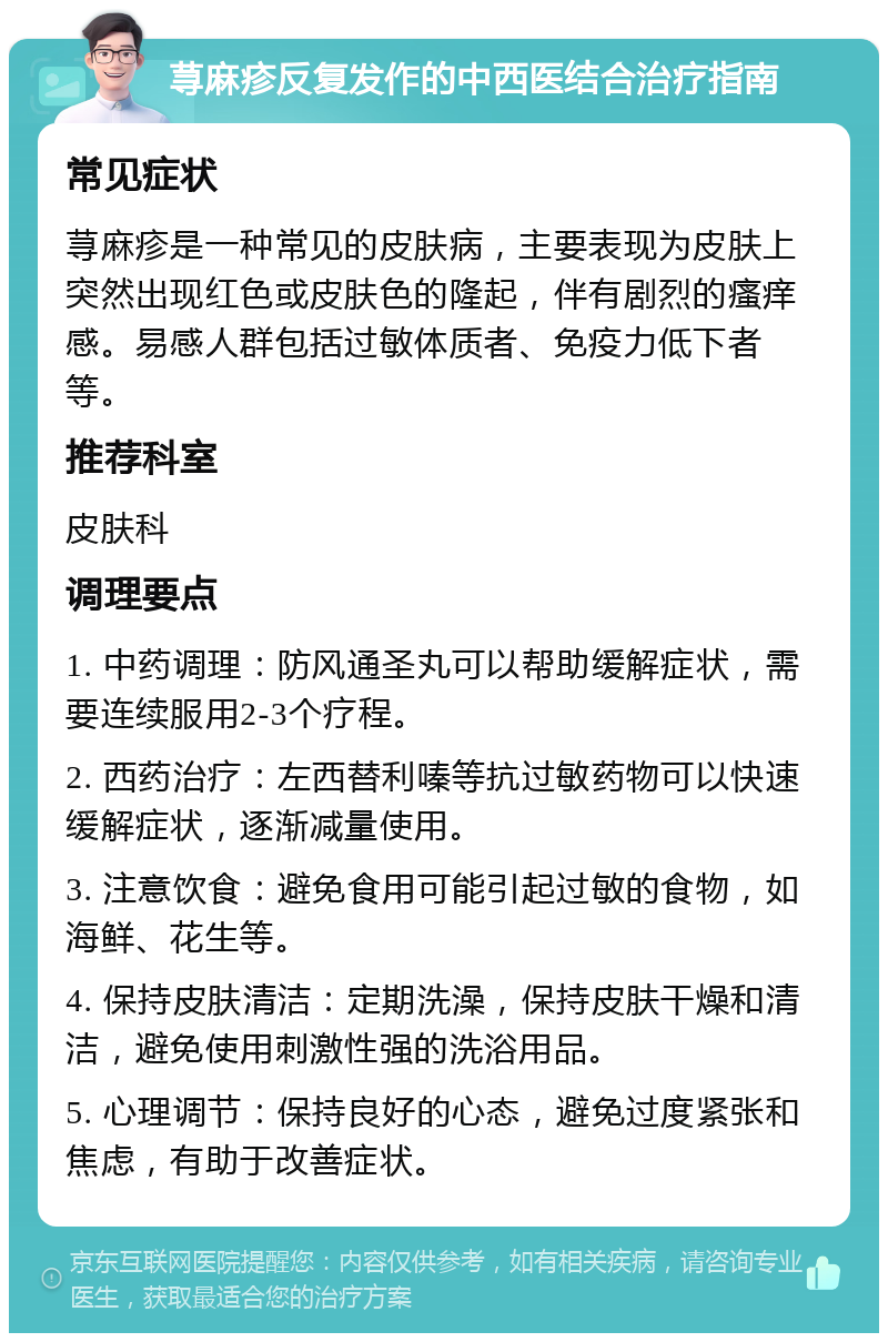 荨麻疹反复发作的中西医结合治疗指南 常见症状 荨麻疹是一种常见的皮肤病，主要表现为皮肤上突然出现红色或皮肤色的隆起，伴有剧烈的瘙痒感。易感人群包括过敏体质者、免疫力低下者等。 推荐科室 皮肤科 调理要点 1. 中药调理：防风通圣丸可以帮助缓解症状，需要连续服用2-3个疗程。 2. 西药治疗：左西替利嗪等抗过敏药物可以快速缓解症状，逐渐减量使用。 3. 注意饮食：避免食用可能引起过敏的食物，如海鲜、花生等。 4. 保持皮肤清洁：定期洗澡，保持皮肤干燥和清洁，避免使用刺激性强的洗浴用品。 5. 心理调节：保持良好的心态，避免过度紧张和焦虑，有助于改善症状。