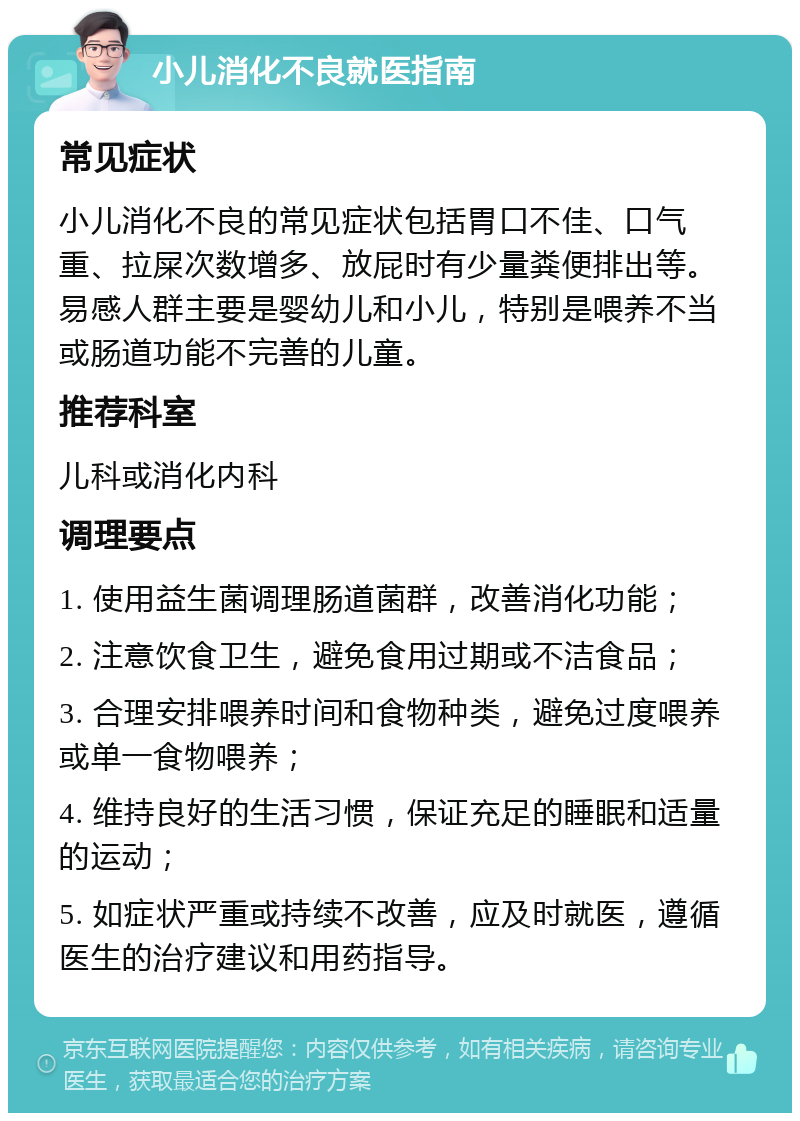 小儿消化不良就医指南 常见症状 小儿消化不良的常见症状包括胃口不佳、口气重、拉屎次数增多、放屁时有少量粪便排出等。易感人群主要是婴幼儿和小儿，特别是喂养不当或肠道功能不完善的儿童。 推荐科室 儿科或消化内科 调理要点 1. 使用益生菌调理肠道菌群，改善消化功能； 2. 注意饮食卫生，避免食用过期或不洁食品； 3. 合理安排喂养时间和食物种类，避免过度喂养或单一食物喂养； 4. 维持良好的生活习惯，保证充足的睡眠和适量的运动； 5. 如症状严重或持续不改善，应及时就医，遵循医生的治疗建议和用药指导。