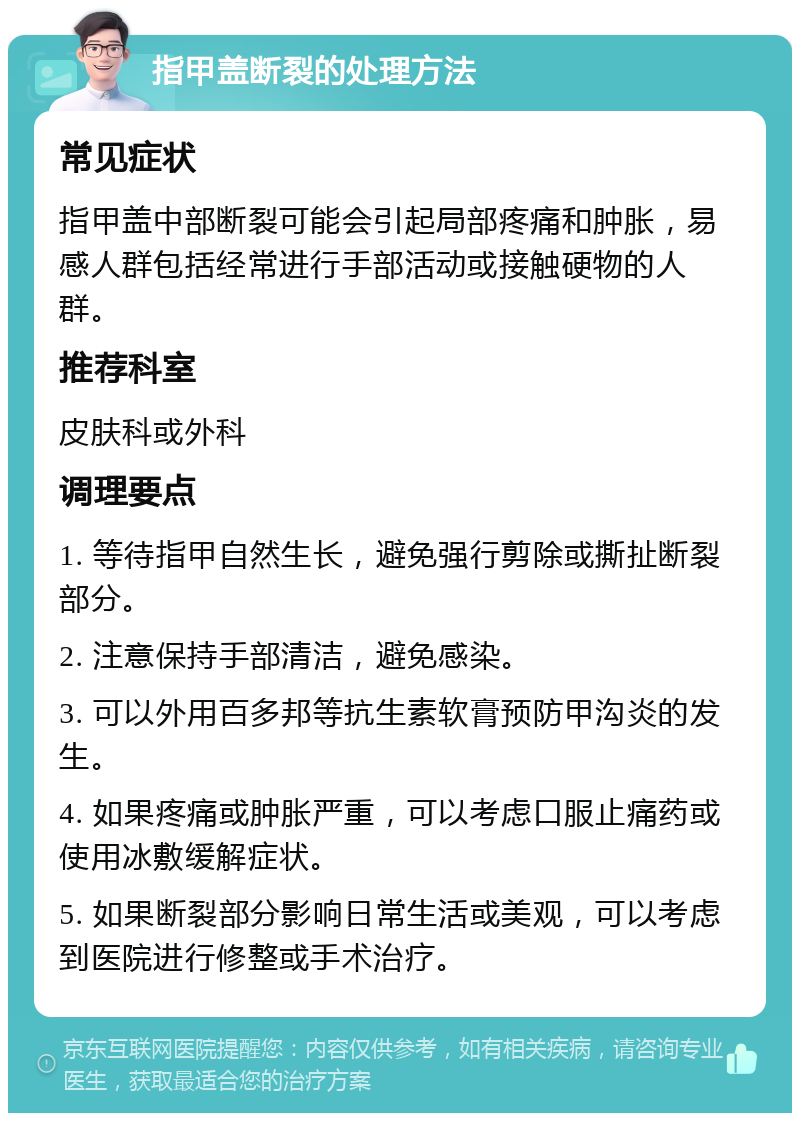 指甲盖断裂的处理方法 常见症状 指甲盖中部断裂可能会引起局部疼痛和肿胀，易感人群包括经常进行手部活动或接触硬物的人群。 推荐科室 皮肤科或外科 调理要点 1. 等待指甲自然生长，避免强行剪除或撕扯断裂部分。 2. 注意保持手部清洁，避免感染。 3. 可以外用百多邦等抗生素软膏预防甲沟炎的发生。 4. 如果疼痛或肿胀严重，可以考虑口服止痛药或使用冰敷缓解症状。 5. 如果断裂部分影响日常生活或美观，可以考虑到医院进行修整或手术治疗。