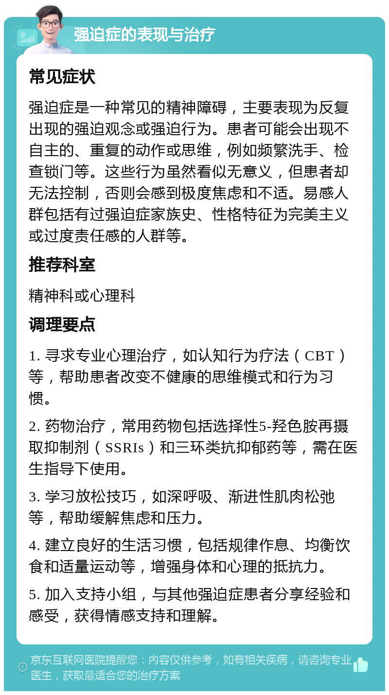 强迫症的表现与治疗 常见症状 强迫症是一种常见的精神障碍，主要表现为反复出现的强迫观念或强迫行为。患者可能会出现不自主的、重复的动作或思维，例如频繁洗手、检查锁门等。这些行为虽然看似无意义，但患者却无法控制，否则会感到极度焦虑和不适。易感人群包括有过强迫症家族史、性格特征为完美主义或过度责任感的人群等。 推荐科室 精神科或心理科 调理要点 1. 寻求专业心理治疗，如认知行为疗法（CBT）等，帮助患者改变不健康的思维模式和行为习惯。 2. 药物治疗，常用药物包括选择性5-羟色胺再摄取抑制剂（SSRIs）和三环类抗抑郁药等，需在医生指导下使用。 3. 学习放松技巧，如深呼吸、渐进性肌肉松弛等，帮助缓解焦虑和压力。 4. 建立良好的生活习惯，包括规律作息、均衡饮食和适量运动等，增强身体和心理的抵抗力。 5. 加入支持小组，与其他强迫症患者分享经验和感受，获得情感支持和理解。