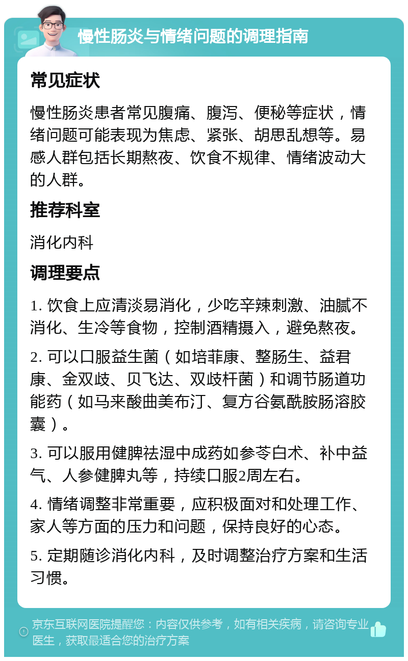 慢性肠炎与情绪问题的调理指南 常见症状 慢性肠炎患者常见腹痛、腹泻、便秘等症状，情绪问题可能表现为焦虑、紧张、胡思乱想等。易感人群包括长期熬夜、饮食不规律、情绪波动大的人群。 推荐科室 消化内科 调理要点 1. 饮食上应清淡易消化，少吃辛辣刺激、油腻不消化、生冷等食物，控制酒精摄入，避免熬夜。 2. 可以口服益生菌（如培菲康、整肠生、益君康、金双歧、贝飞达、双歧杆菌）和调节肠道功能药（如马来酸曲美布汀、复方谷氨酰胺肠溶胶囊）。 3. 可以服用健脾祛湿中成药如参苓白术、补中益气、人参健脾丸等，持续口服2周左右。 4. 情绪调整非常重要，应积极面对和处理工作、家人等方面的压力和问题，保持良好的心态。 5. 定期随诊消化内科，及时调整治疗方案和生活习惯。