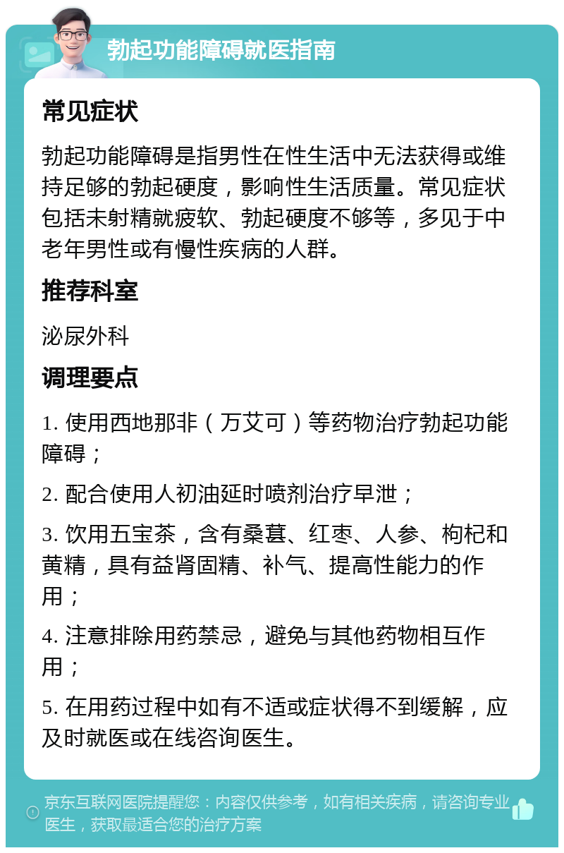 勃起功能障碍就医指南 常见症状 勃起功能障碍是指男性在性生活中无法获得或维持足够的勃起硬度，影响性生活质量。常见症状包括未射精就疲软、勃起硬度不够等，多见于中老年男性或有慢性疾病的人群。 推荐科室 泌尿外科 调理要点 1. 使用西地那非（万艾可）等药物治疗勃起功能障碍； 2. 配合使用人初油延时喷剂治疗早泄； 3. 饮用五宝茶，含有桑葚、红枣、人参、枸杞和黄精，具有益肾固精、补气、提高性能力的作用； 4. 注意排除用药禁忌，避免与其他药物相互作用； 5. 在用药过程中如有不适或症状得不到缓解，应及时就医或在线咨询医生。