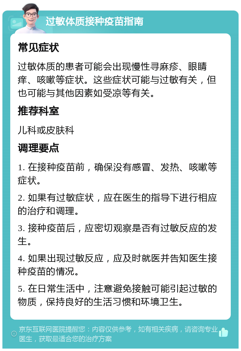 过敏体质接种疫苗指南 常见症状 过敏体质的患者可能会出现慢性寻麻疹、眼睛痒、咳嗽等症状。这些症状可能与过敏有关，但也可能与其他因素如受凉等有关。 推荐科室 儿科或皮肤科 调理要点 1. 在接种疫苗前，确保没有感冒、发热、咳嗽等症状。 2. 如果有过敏症状，应在医生的指导下进行相应的治疗和调理。 3. 接种疫苗后，应密切观察是否有过敏反应的发生。 4. 如果出现过敏反应，应及时就医并告知医生接种疫苗的情况。 5. 在日常生活中，注意避免接触可能引起过敏的物质，保持良好的生活习惯和环境卫生。