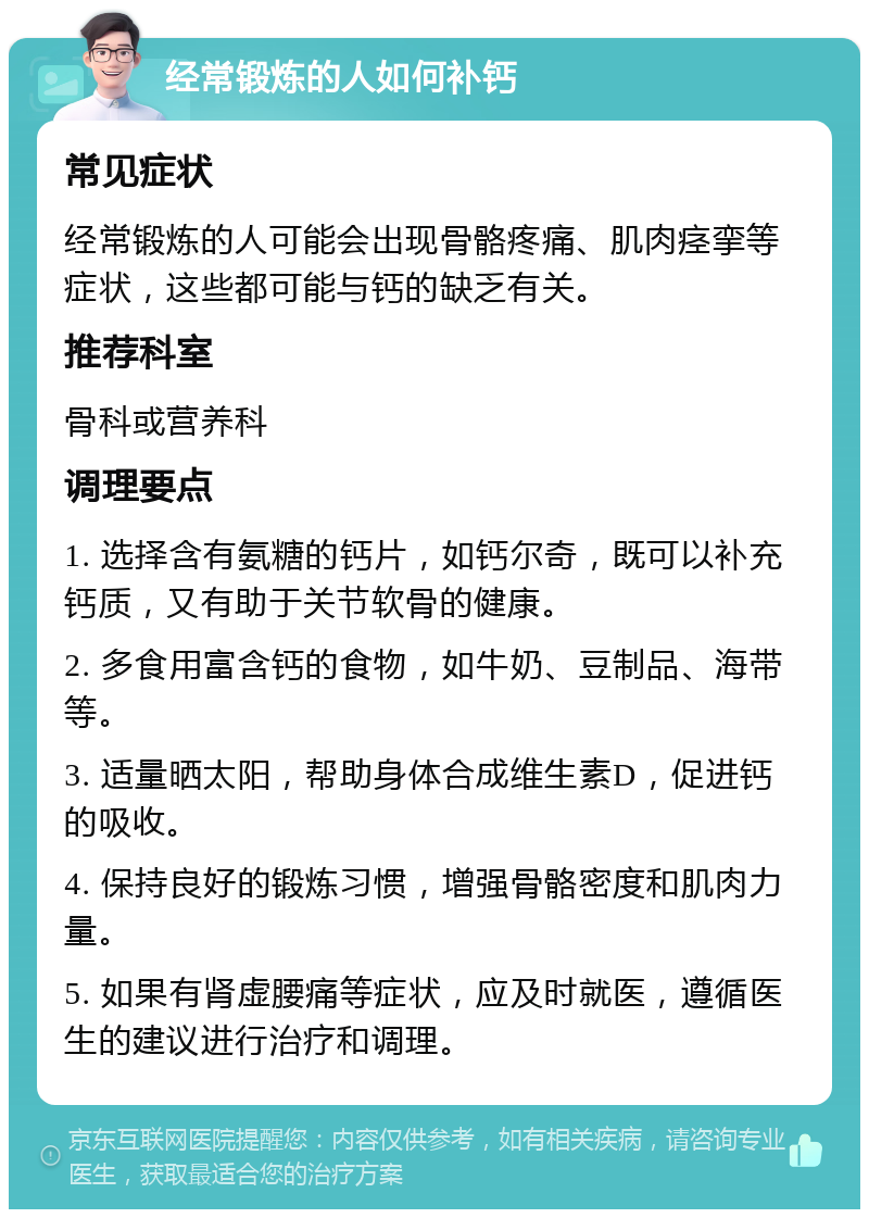 经常锻炼的人如何补钙 常见症状 经常锻炼的人可能会出现骨骼疼痛、肌肉痉挛等症状，这些都可能与钙的缺乏有关。 推荐科室 骨科或营养科 调理要点 1. 选择含有氨糖的钙片，如钙尔奇，既可以补充钙质，又有助于关节软骨的健康。 2. 多食用富含钙的食物，如牛奶、豆制品、海带等。 3. 适量晒太阳，帮助身体合成维生素D，促进钙的吸收。 4. 保持良好的锻炼习惯，增强骨骼密度和肌肉力量。 5. 如果有肾虚腰痛等症状，应及时就医，遵循医生的建议进行治疗和调理。