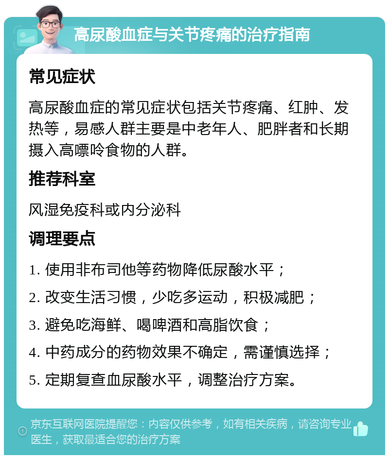 高尿酸血症与关节疼痛的治疗指南 常见症状 高尿酸血症的常见症状包括关节疼痛、红肿、发热等，易感人群主要是中老年人、肥胖者和长期摄入高嘌呤食物的人群。 推荐科室 风湿免疫科或内分泌科 调理要点 1. 使用非布司他等药物降低尿酸水平； 2. 改变生活习惯，少吃多运动，积极减肥； 3. 避免吃海鲜、喝啤酒和高脂饮食； 4. 中药成分的药物效果不确定，需谨慎选择； 5. 定期复查血尿酸水平，调整治疗方案。