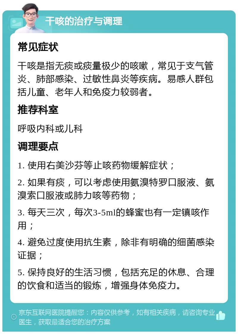 干咳的治疗与调理 常见症状 干咳是指无痰或痰量极少的咳嗽，常见于支气管炎、肺部感染、过敏性鼻炎等疾病。易感人群包括儿童、老年人和免疫力较弱者。 推荐科室 呼吸内科或儿科 调理要点 1. 使用右美沙芬等止咳药物缓解症状； 2. 如果有痰，可以考虑使用氨溴特罗口服液、氨溴索口服液或肺力咳等药物； 3. 每天三次，每次3-5ml的蜂蜜也有一定镇咳作用； 4. 避免过度使用抗生素，除非有明确的细菌感染证据； 5. 保持良好的生活习惯，包括充足的休息、合理的饮食和适当的锻炼，增强身体免疫力。