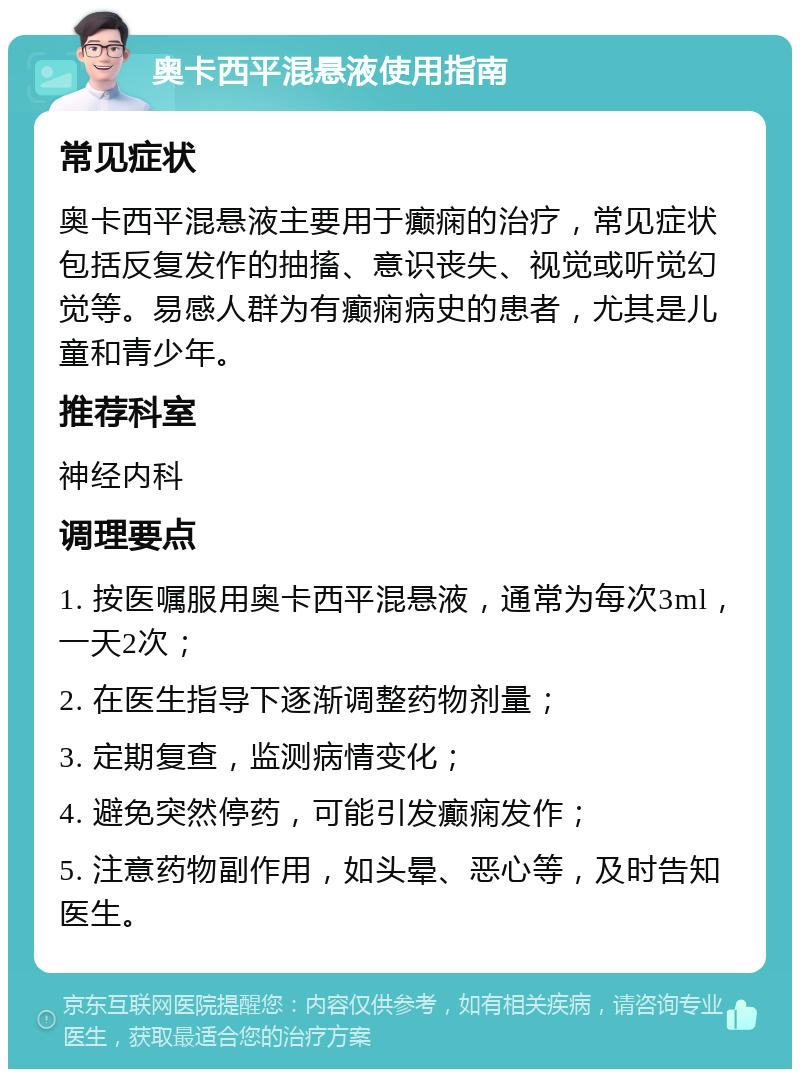 奥卡西平混悬液使用指南 常见症状 奥卡西平混悬液主要用于癫痫的治疗，常见症状包括反复发作的抽搐、意识丧失、视觉或听觉幻觉等。易感人群为有癫痫病史的患者，尤其是儿童和青少年。 推荐科室 神经内科 调理要点 1. 按医嘱服用奥卡西平混悬液，通常为每次3ml，一天2次； 2. 在医生指导下逐渐调整药物剂量； 3. 定期复查，监测病情变化； 4. 避免突然停药，可能引发癫痫发作； 5. 注意药物副作用，如头晕、恶心等，及时告知医生。