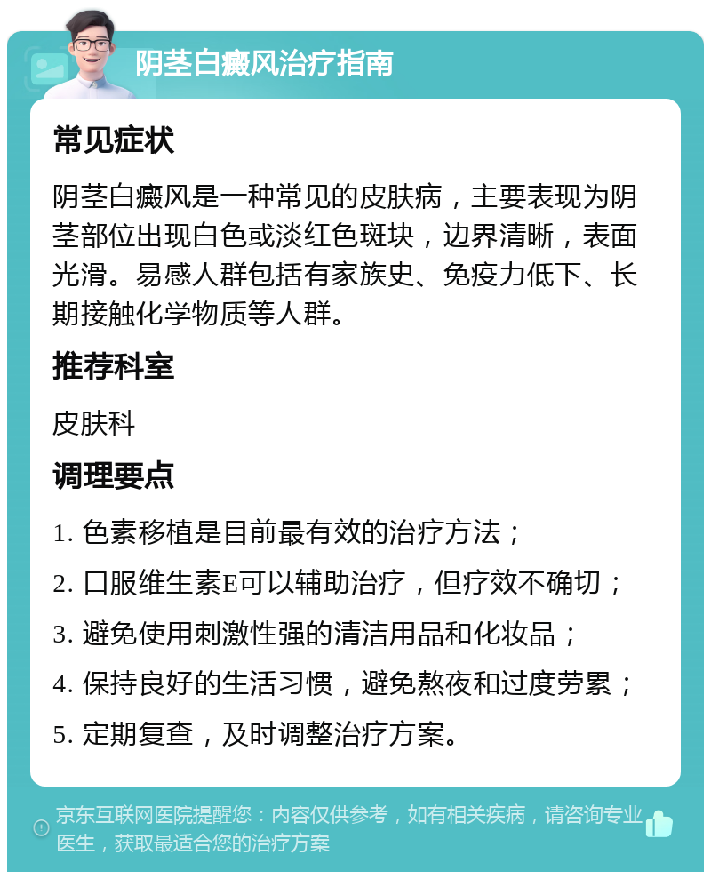 阴茎白癜风治疗指南 常见症状 阴茎白癜风是一种常见的皮肤病，主要表现为阴茎部位出现白色或淡红色斑块，边界清晰，表面光滑。易感人群包括有家族史、免疫力低下、长期接触化学物质等人群。 推荐科室 皮肤科 调理要点 1. 色素移植是目前最有效的治疗方法； 2. 口服维生素E可以辅助治疗，但疗效不确切； 3. 避免使用刺激性强的清洁用品和化妆品； 4. 保持良好的生活习惯，避免熬夜和过度劳累； 5. 定期复查，及时调整治疗方案。