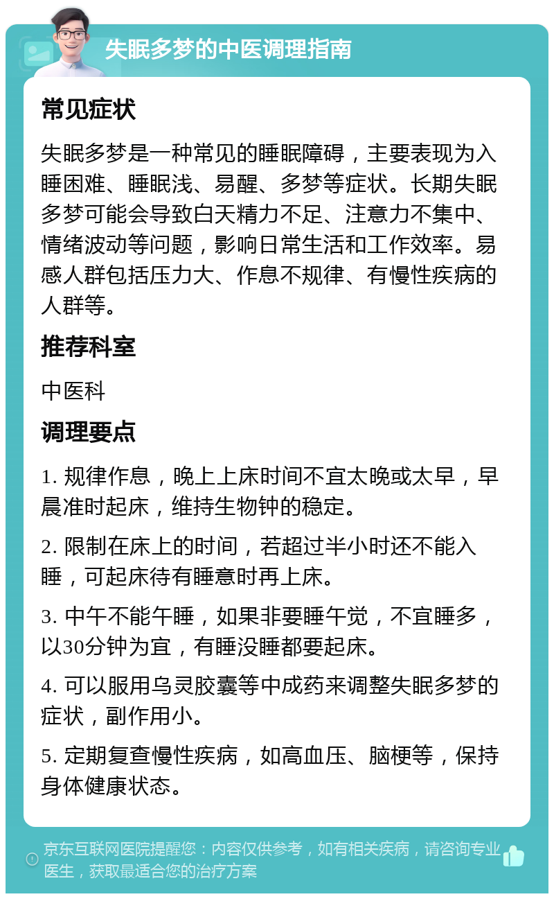 失眠多梦的中医调理指南 常见症状 失眠多梦是一种常见的睡眠障碍，主要表现为入睡困难、睡眠浅、易醒、多梦等症状。长期失眠多梦可能会导致白天精力不足、注意力不集中、情绪波动等问题，影响日常生活和工作效率。易感人群包括压力大、作息不规律、有慢性疾病的人群等。 推荐科室 中医科 调理要点 1. 规律作息，晚上上床时间不宜太晚或太早，早晨准时起床，维持生物钟的稳定。 2. 限制在床上的时间，若超过半小时还不能入睡，可起床待有睡意时再上床。 3. 中午不能午睡，如果非要睡午觉，不宜睡多，以30分钟为宜，有睡没睡都要起床。 4. 可以服用乌灵胶囊等中成药来调整失眠多梦的症状，副作用小。 5. 定期复查慢性疾病，如高血压、脑梗等，保持身体健康状态。