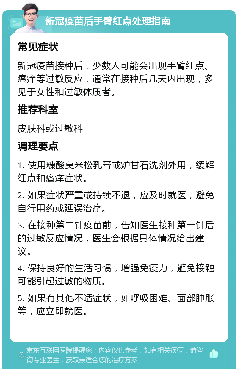 新冠疫苗后手臂红点处理指南 常见症状 新冠疫苗接种后，少数人可能会出现手臂红点、瘙痒等过敏反应，通常在接种后几天内出现，多见于女性和过敏体质者。 推荐科室 皮肤科或过敏科 调理要点 1. 使用糠酸莫米松乳膏或炉甘石洗剂外用，缓解红点和瘙痒症状。 2. 如果症状严重或持续不退，应及时就医，避免自行用药或延误治疗。 3. 在接种第二针疫苗前，告知医生接种第一针后的过敏反应情况，医生会根据具体情况给出建议。 4. 保持良好的生活习惯，增强免疫力，避免接触可能引起过敏的物质。 5. 如果有其他不适症状，如呼吸困难、面部肿胀等，应立即就医。