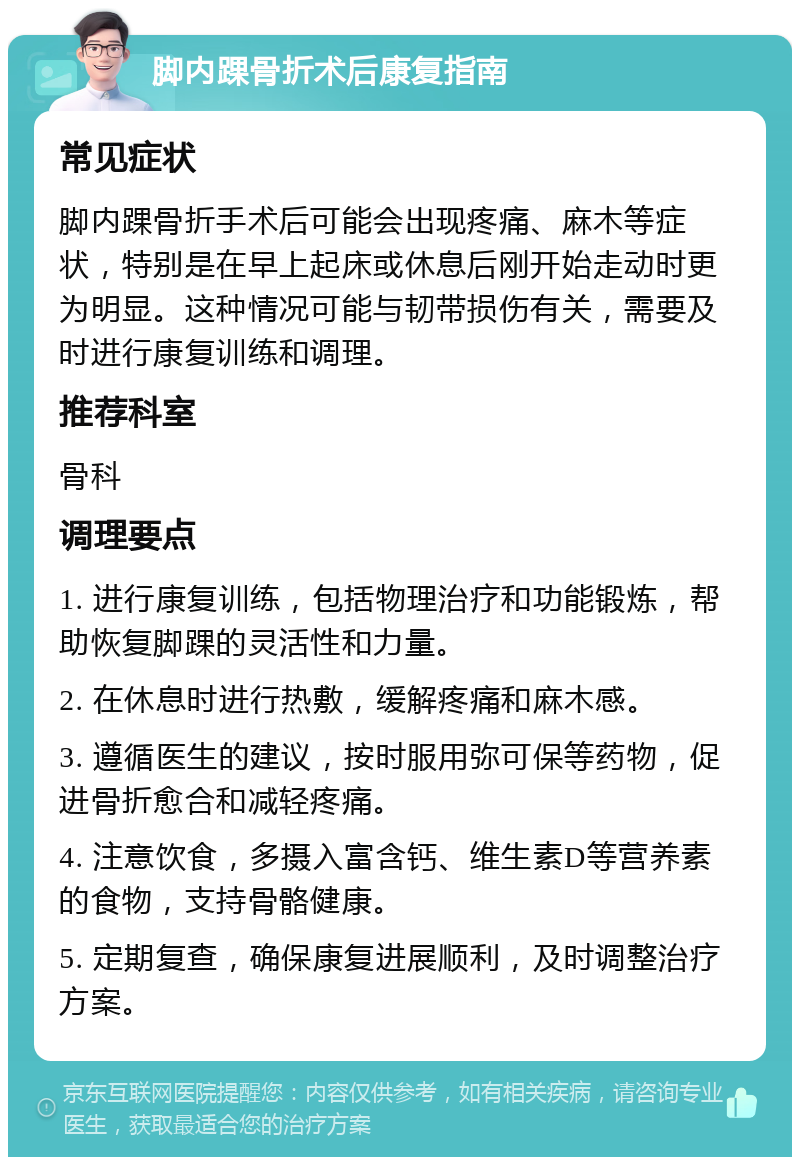 脚内踝骨折术后康复指南 常见症状 脚内踝骨折手术后可能会出现疼痛、麻木等症状，特别是在早上起床或休息后刚开始走动时更为明显。这种情况可能与韧带损伤有关，需要及时进行康复训练和调理。 推荐科室 骨科 调理要点 1. 进行康复训练，包括物理治疗和功能锻炼，帮助恢复脚踝的灵活性和力量。 2. 在休息时进行热敷，缓解疼痛和麻木感。 3. 遵循医生的建议，按时服用弥可保等药物，促进骨折愈合和减轻疼痛。 4. 注意饮食，多摄入富含钙、维生素D等营养素的食物，支持骨骼健康。 5. 定期复查，确保康复进展顺利，及时调整治疗方案。