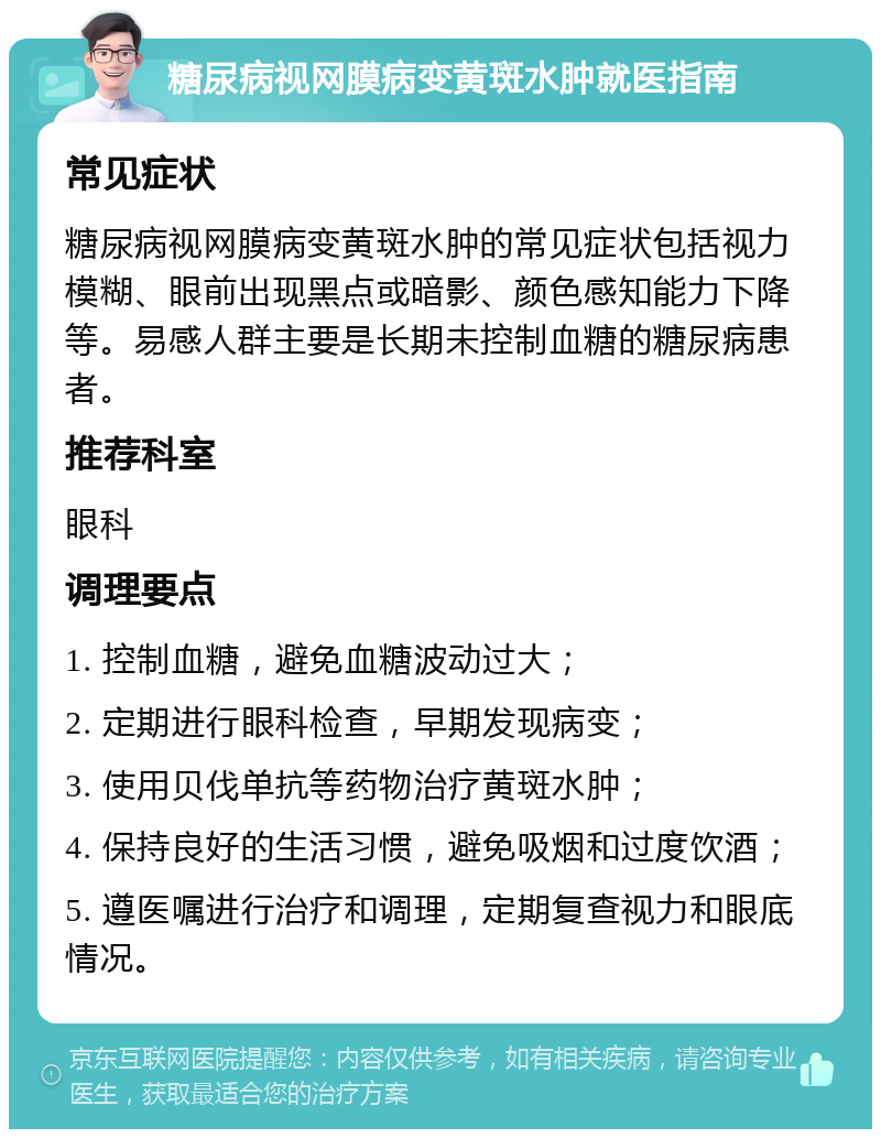 糖尿病视网膜病变黄斑水肿就医指南 常见症状 糖尿病视网膜病变黄斑水肿的常见症状包括视力模糊、眼前出现黑点或暗影、颜色感知能力下降等。易感人群主要是长期未控制血糖的糖尿病患者。 推荐科室 眼科 调理要点 1. 控制血糖，避免血糖波动过大； 2. 定期进行眼科检查，早期发现病变； 3. 使用贝伐单抗等药物治疗黄斑水肿； 4. 保持良好的生活习惯，避免吸烟和过度饮酒； 5. 遵医嘱进行治疗和调理，定期复查视力和眼底情况。