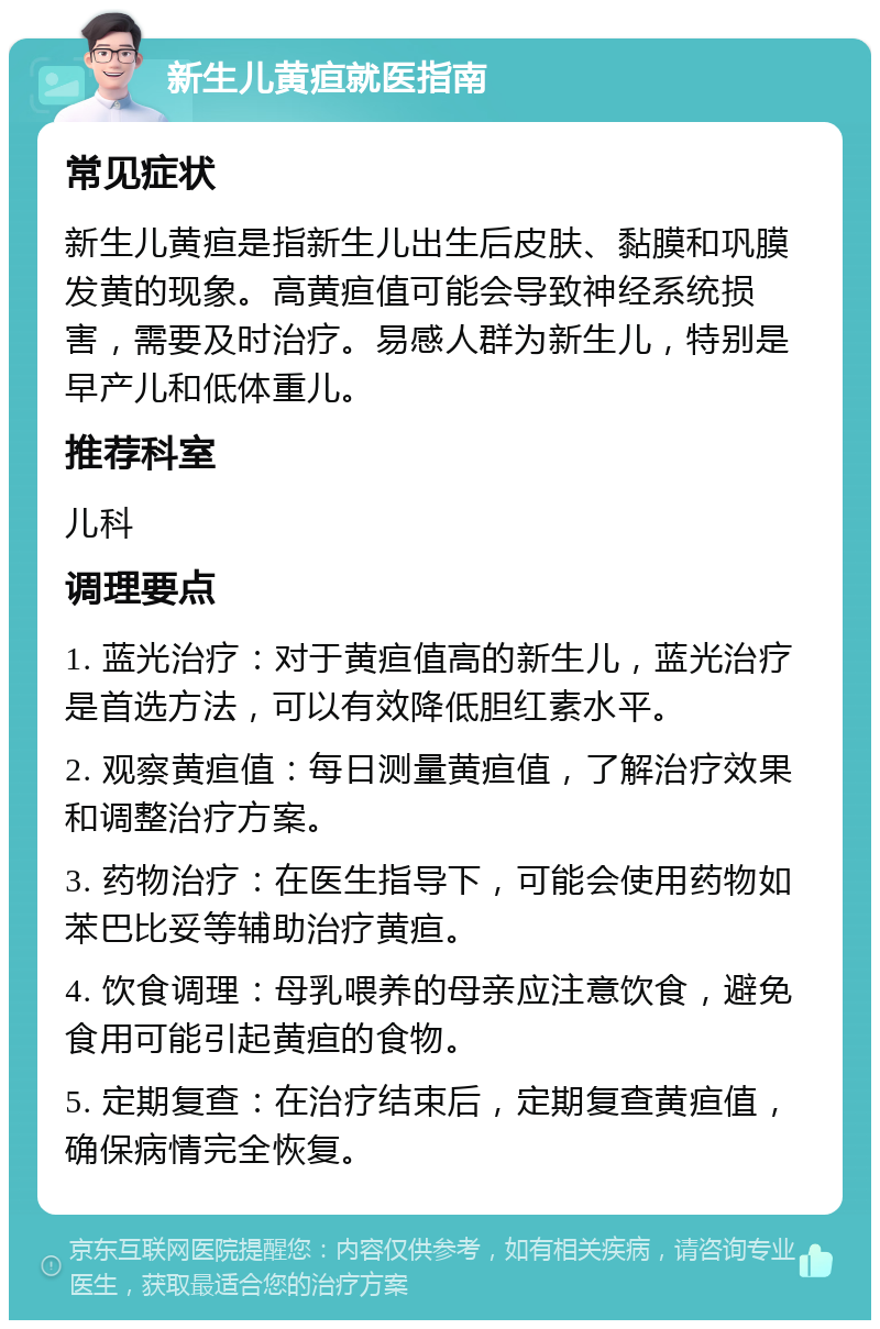 新生儿黄疸就医指南 常见症状 新生儿黄疸是指新生儿出生后皮肤、黏膜和巩膜发黄的现象。高黄疸值可能会导致神经系统损害，需要及时治疗。易感人群为新生儿，特别是早产儿和低体重儿。 推荐科室 儿科 调理要点 1. 蓝光治疗：对于黄疸值高的新生儿，蓝光治疗是首选方法，可以有效降低胆红素水平。 2. 观察黄疸值：每日测量黄疸值，了解治疗效果和调整治疗方案。 3. 药物治疗：在医生指导下，可能会使用药物如苯巴比妥等辅助治疗黄疸。 4. 饮食调理：母乳喂养的母亲应注意饮食，避免食用可能引起黄疸的食物。 5. 定期复查：在治疗结束后，定期复查黄疸值，确保病情完全恢复。