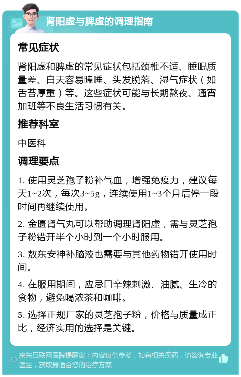 肾阳虚与脾虚的调理指南 常见症状 肾阳虚和脾虚的常见症状包括颈椎不适、睡眠质量差、白天容易瞌睡、头发脱落、湿气症状（如舌苔厚重）等。这些症状可能与长期熬夜、通宵加班等不良生活习惯有关。 推荐科室 中医科 调理要点 1. 使用灵芝孢子粉补气血，增强免疫力，建议每天1~2次，每次3~5g，连续使用1~3个月后停一段时间再继续使用。 2. 金匮肾气丸可以帮助调理肾阳虚，需与灵芝孢子粉错开半个小时到一个小时服用。 3. 敖东安神补脑液也需要与其他药物错开使用时间。 4. 在服用期间，应忌口辛辣刺激、油腻、生冷的食物，避免喝浓茶和咖啡。 5. 选择正规厂家的灵芝孢子粉，价格与质量成正比，经济实用的选择是关键。