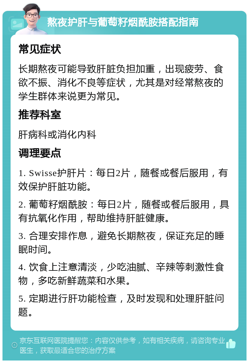 熬夜护肝与葡萄籽烟酰胺搭配指南 常见症状 长期熬夜可能导致肝脏负担加重，出现疲劳、食欲不振、消化不良等症状，尤其是对经常熬夜的学生群体来说更为常见。 推荐科室 肝病科或消化内科 调理要点 1. Swisse护肝片：每日2片，随餐或餐后服用，有效保护肝脏功能。 2. 葡萄籽烟酰胺：每日2片，随餐或餐后服用，具有抗氧化作用，帮助维持肝脏健康。 3. 合理安排作息，避免长期熬夜，保证充足的睡眠时间。 4. 饮食上注意清淡，少吃油腻、辛辣等刺激性食物，多吃新鲜蔬菜和水果。 5. 定期进行肝功能检查，及时发现和处理肝脏问题。