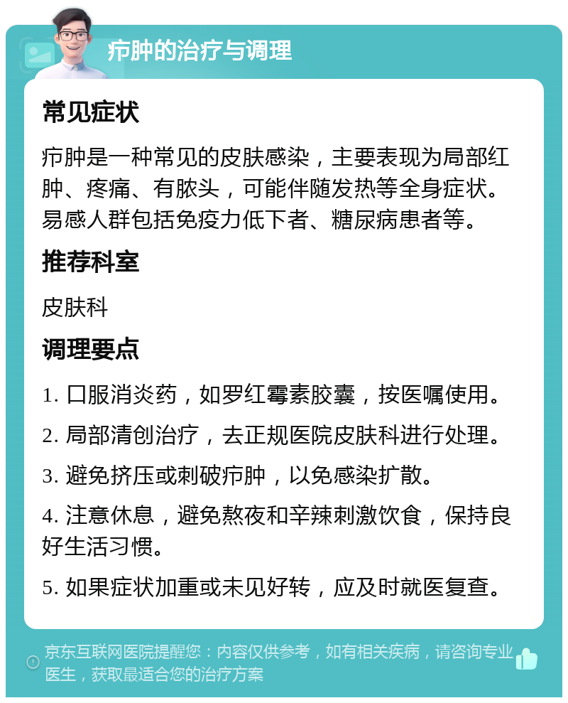 疖肿的治疗与调理 常见症状 疖肿是一种常见的皮肤感染，主要表现为局部红肿、疼痛、有脓头，可能伴随发热等全身症状。易感人群包括免疫力低下者、糖尿病患者等。 推荐科室 皮肤科 调理要点 1. 口服消炎药，如罗红霉素胶囊，按医嘱使用。 2. 局部清创治疗，去正规医院皮肤科进行处理。 3. 避免挤压或刺破疖肿，以免感染扩散。 4. 注意休息，避免熬夜和辛辣刺激饮食，保持良好生活习惯。 5. 如果症状加重或未见好转，应及时就医复查。