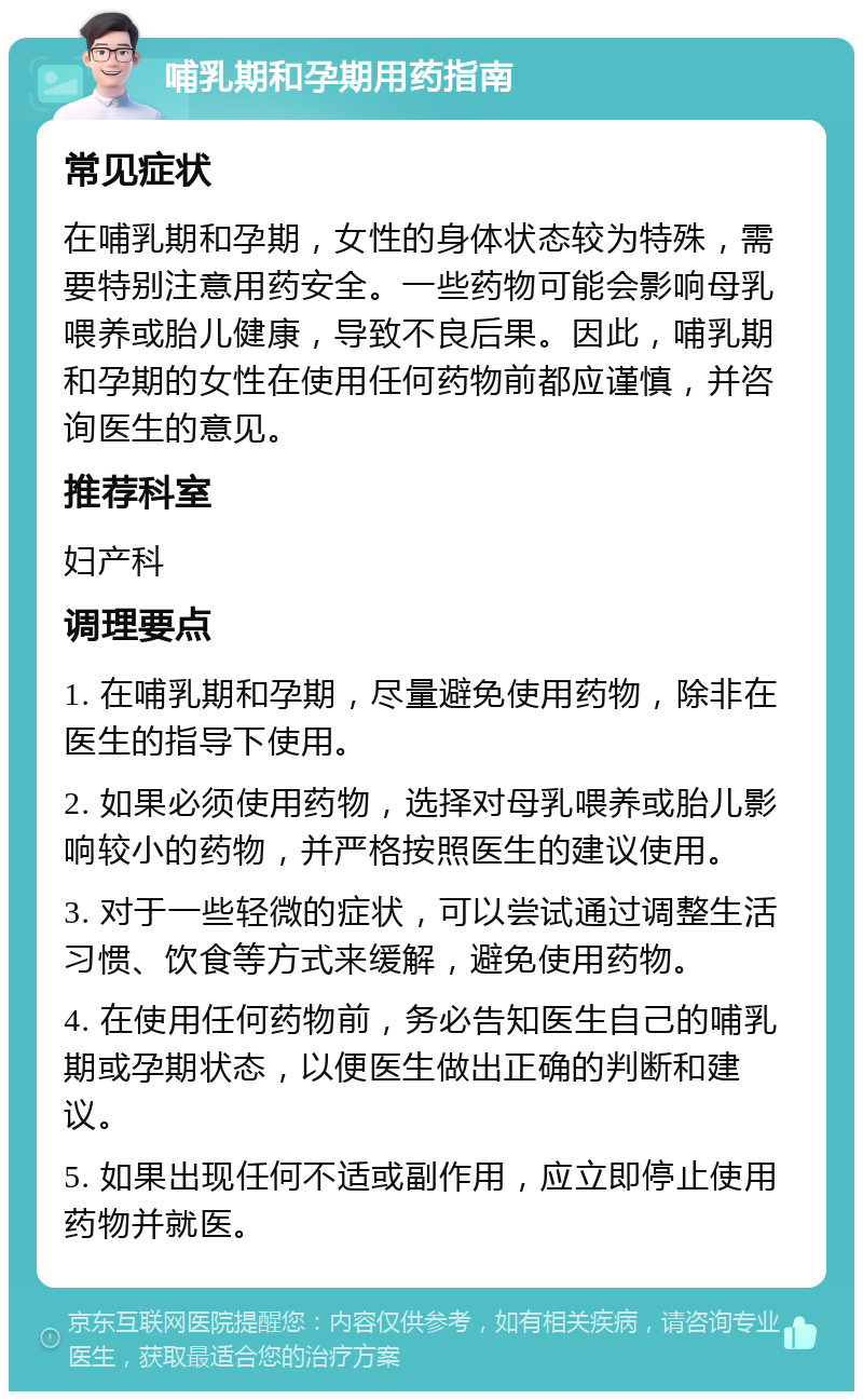 哺乳期和孕期用药指南 常见症状 在哺乳期和孕期，女性的身体状态较为特殊，需要特别注意用药安全。一些药物可能会影响母乳喂养或胎儿健康，导致不良后果。因此，哺乳期和孕期的女性在使用任何药物前都应谨慎，并咨询医生的意见。 推荐科室 妇产科 调理要点 1. 在哺乳期和孕期，尽量避免使用药物，除非在医生的指导下使用。 2. 如果必须使用药物，选择对母乳喂养或胎儿影响较小的药物，并严格按照医生的建议使用。 3. 对于一些轻微的症状，可以尝试通过调整生活习惯、饮食等方式来缓解，避免使用药物。 4. 在使用任何药物前，务必告知医生自己的哺乳期或孕期状态，以便医生做出正确的判断和建议。 5. 如果出现任何不适或副作用，应立即停止使用药物并就医。