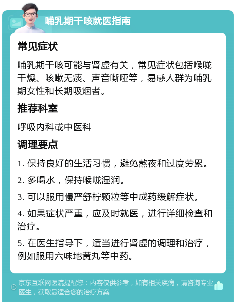 哺乳期干咳就医指南 常见症状 哺乳期干咳可能与肾虚有关，常见症状包括喉咙干燥、咳嗽无痰、声音嘶哑等，易感人群为哺乳期女性和长期吸烟者。 推荐科室 呼吸内科或中医科 调理要点 1. 保持良好的生活习惯，避免熬夜和过度劳累。 2. 多喝水，保持喉咙湿润。 3. 可以服用慢严舒柠颗粒等中成药缓解症状。 4. 如果症状严重，应及时就医，进行详细检查和治疗。 5. 在医生指导下，适当进行肾虚的调理和治疗，例如服用六味地黄丸等中药。