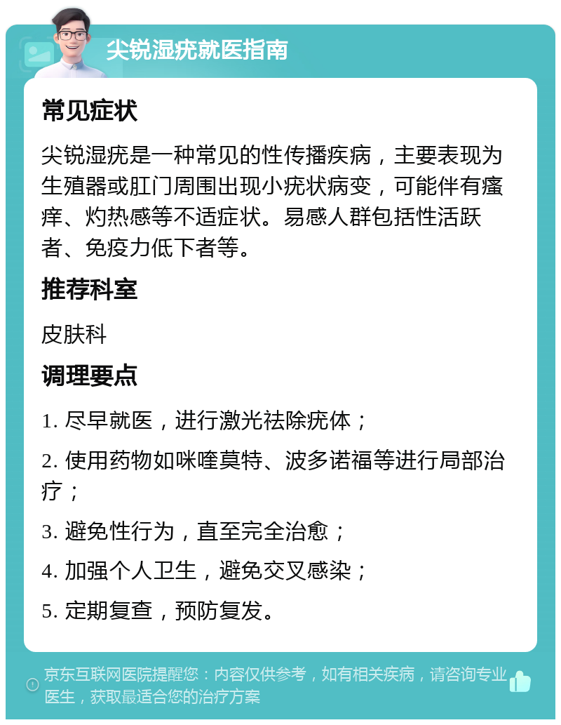 尖锐湿疣就医指南 常见症状 尖锐湿疣是一种常见的性传播疾病，主要表现为生殖器或肛门周围出现小疣状病变，可能伴有瘙痒、灼热感等不适症状。易感人群包括性活跃者、免疫力低下者等。 推荐科室 皮肤科 调理要点 1. 尽早就医，进行激光祛除疣体； 2. 使用药物如咪喹莫特、波多诺福等进行局部治疗； 3. 避免性行为，直至完全治愈； 4. 加强个人卫生，避免交叉感染； 5. 定期复查，预防复发。