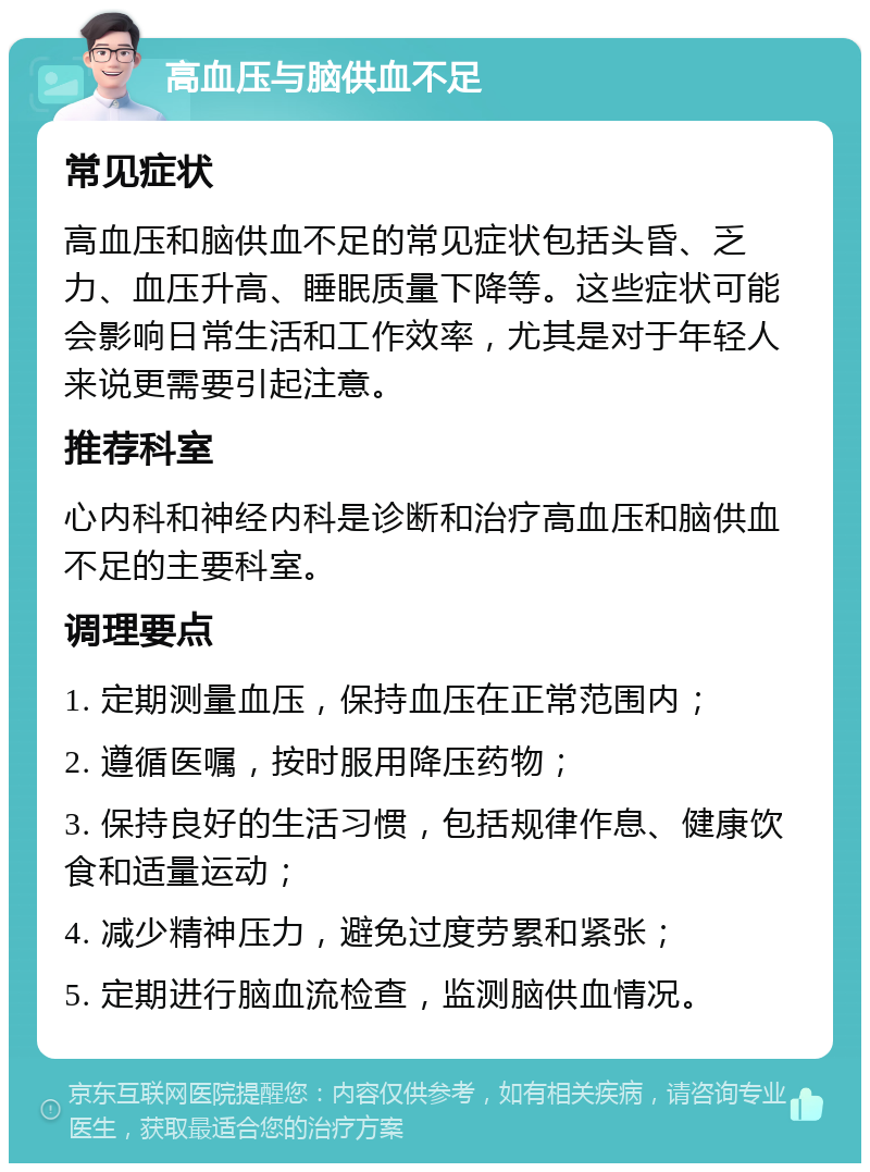 高血压与脑供血不足 常见症状 高血压和脑供血不足的常见症状包括头昏、乏力、血压升高、睡眠质量下降等。这些症状可能会影响日常生活和工作效率，尤其是对于年轻人来说更需要引起注意。 推荐科室 心内科和神经内科是诊断和治疗高血压和脑供血不足的主要科室。 调理要点 1. 定期测量血压，保持血压在正常范围内； 2. 遵循医嘱，按时服用降压药物； 3. 保持良好的生活习惯，包括规律作息、健康饮食和适量运动； 4. 减少精神压力，避免过度劳累和紧张； 5. 定期进行脑血流检查，监测脑供血情况。