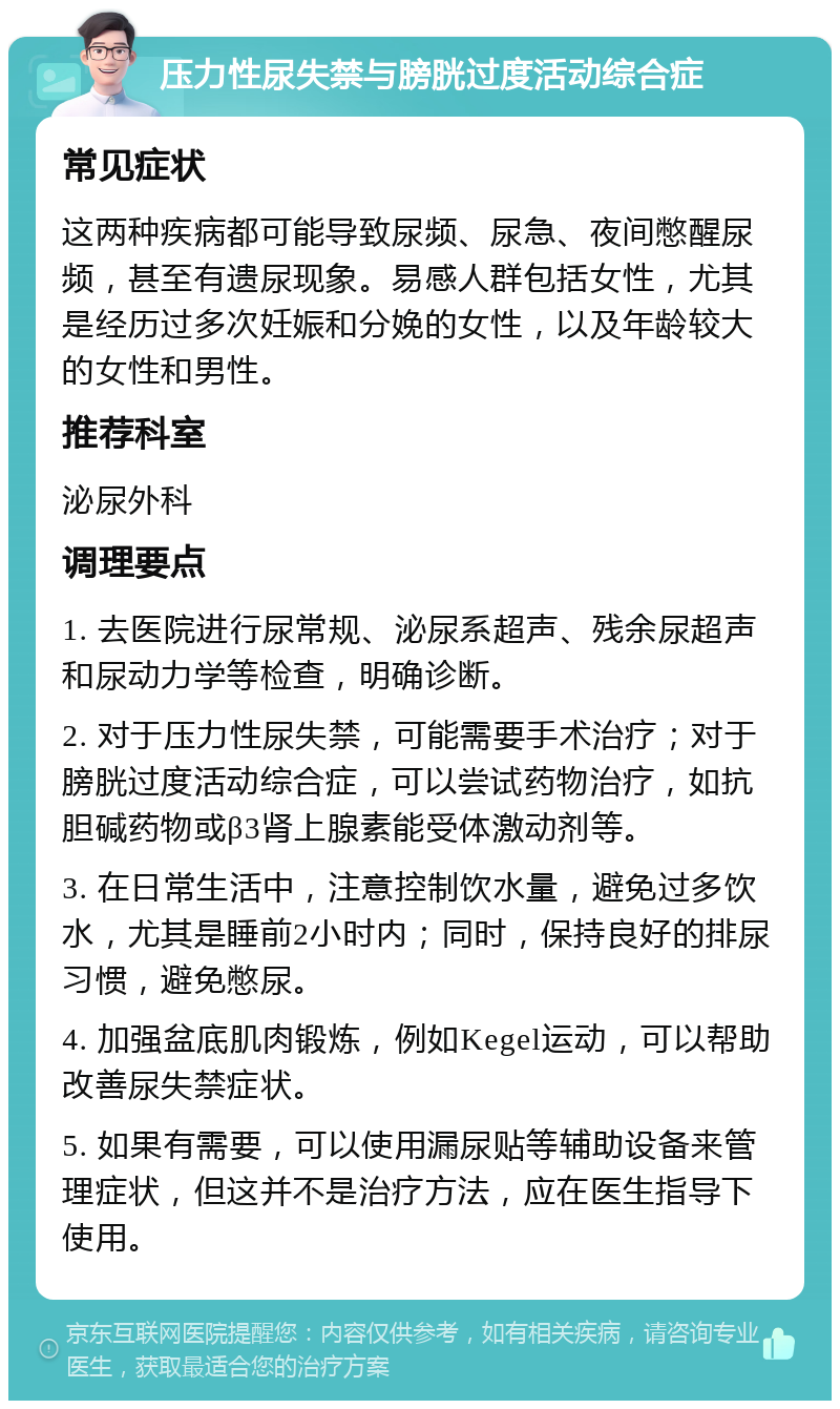 压力性尿失禁与膀胱过度活动综合症 常见症状 这两种疾病都可能导致尿频、尿急、夜间憋醒尿频，甚至有遗尿现象。易感人群包括女性，尤其是经历过多次妊娠和分娩的女性，以及年龄较大的女性和男性。 推荐科室 泌尿外科 调理要点 1. 去医院进行尿常规、泌尿系超声、残余尿超声和尿动力学等检查，明确诊断。 2. 对于压力性尿失禁，可能需要手术治疗；对于膀胱过度活动综合症，可以尝试药物治疗，如抗胆碱药物或β3肾上腺素能受体激动剂等。 3. 在日常生活中，注意控制饮水量，避免过多饮水，尤其是睡前2小时内；同时，保持良好的排尿习惯，避免憋尿。 4. 加强盆底肌肉锻炼，例如Kegel运动，可以帮助改善尿失禁症状。 5. 如果有需要，可以使用漏尿贴等辅助设备来管理症状，但这并不是治疗方法，应在医生指导下使用。