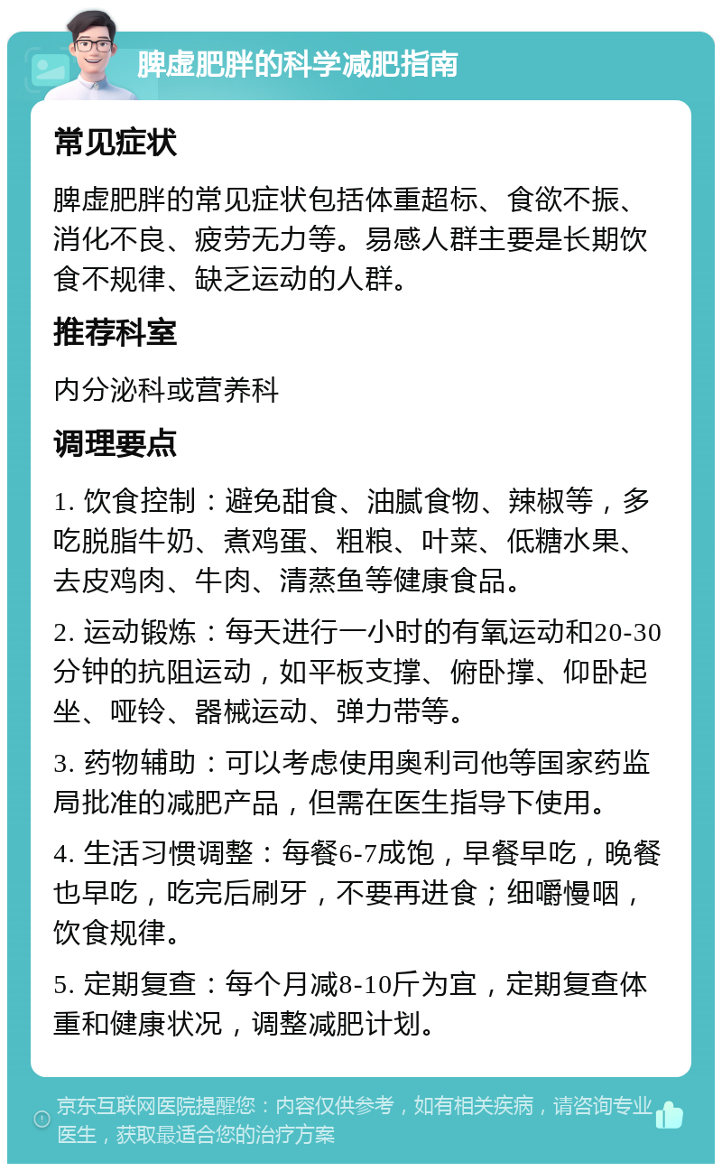 脾虚肥胖的科学减肥指南 常见症状 脾虚肥胖的常见症状包括体重超标、食欲不振、消化不良、疲劳无力等。易感人群主要是长期饮食不规律、缺乏运动的人群。 推荐科室 内分泌科或营养科 调理要点 1. 饮食控制：避免甜食、油腻食物、辣椒等，多吃脱脂牛奶、煮鸡蛋、粗粮、叶菜、低糖水果、去皮鸡肉、牛肉、清蒸鱼等健康食品。 2. 运动锻炼：每天进行一小时的有氧运动和20-30分钟的抗阻运动，如平板支撑、俯卧撑、仰卧起坐、哑铃、器械运动、弹力带等。 3. 药物辅助：可以考虑使用奥利司他等国家药监局批准的减肥产品，但需在医生指导下使用。 4. 生活习惯调整：每餐6-7成饱，早餐早吃，晚餐也早吃，吃完后刷牙，不要再进食；细嚼慢咽，饮食规律。 5. 定期复查：每个月减8-10斤为宜，定期复查体重和健康状况，调整减肥计划。