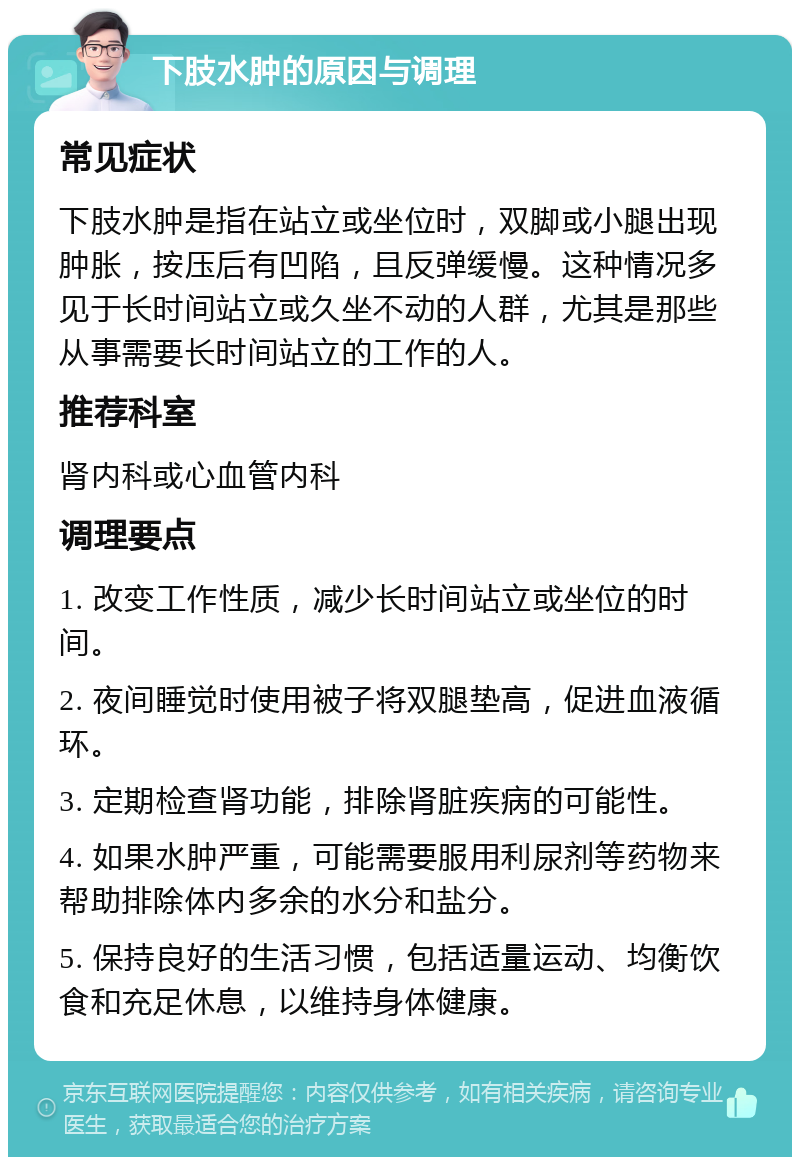 下肢水肿的原因与调理 常见症状 下肢水肿是指在站立或坐位时，双脚或小腿出现肿胀，按压后有凹陷，且反弹缓慢。这种情况多见于长时间站立或久坐不动的人群，尤其是那些从事需要长时间站立的工作的人。 推荐科室 肾内科或心血管内科 调理要点 1. 改变工作性质，减少长时间站立或坐位的时间。 2. 夜间睡觉时使用被子将双腿垫高，促进血液循环。 3. 定期检查肾功能，排除肾脏疾病的可能性。 4. 如果水肿严重，可能需要服用利尿剂等药物来帮助排除体内多余的水分和盐分。 5. 保持良好的生活习惯，包括适量运动、均衡饮食和充足休息，以维持身体健康。