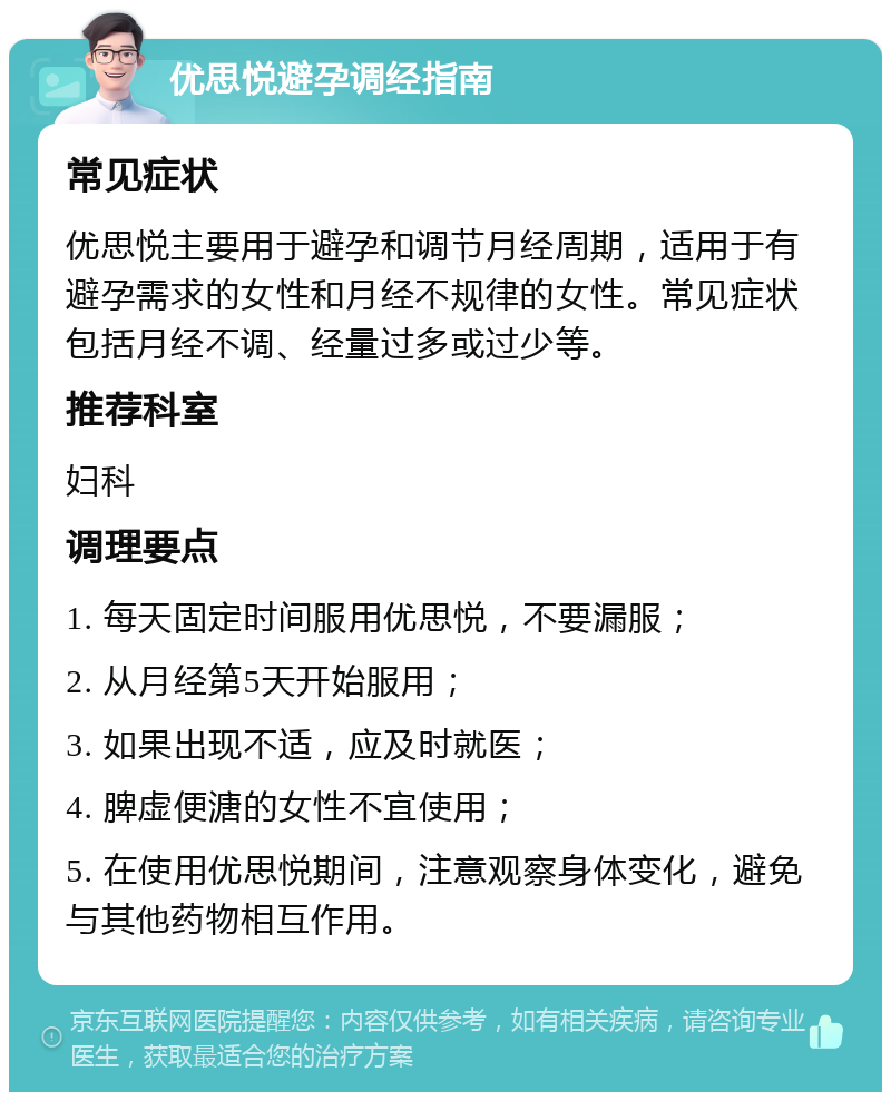 优思悦避孕调经指南 常见症状 优思悦主要用于避孕和调节月经周期，适用于有避孕需求的女性和月经不规律的女性。常见症状包括月经不调、经量过多或过少等。 推荐科室 妇科 调理要点 1. 每天固定时间服用优思悦，不要漏服； 2. 从月经第5天开始服用； 3. 如果出现不适，应及时就医； 4. 脾虚便溏的女性不宜使用； 5. 在使用优思悦期间，注意观察身体变化，避免与其他药物相互作用。