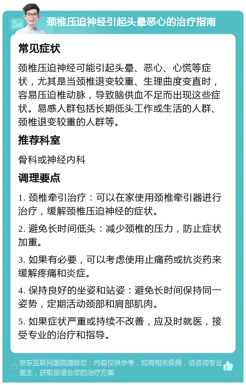 颈椎压迫神经引起头晕恶心的治疗指南 常见症状 颈椎压迫神经可能引起头晕、恶心、心慌等症状，尤其是当颈椎退变较重、生理曲度变直时，容易压迫椎动脉，导致脑供血不足而出现这些症状。易感人群包括长期低头工作或生活的人群、颈椎退变较重的人群等。 推荐科室 骨科或神经内科 调理要点 1. 颈椎牵引治疗：可以在家使用颈椎牵引器进行治疗，缓解颈椎压迫神经的症状。 2. 避免长时间低头：减少颈椎的压力，防止症状加重。 3. 如果有必要，可以考虑使用止痛药或抗炎药来缓解疼痛和炎症。 4. 保持良好的坐姿和站姿：避免长时间保持同一姿势，定期活动颈部和肩部肌肉。 5. 如果症状严重或持续不改善，应及时就医，接受专业的治疗和指导。