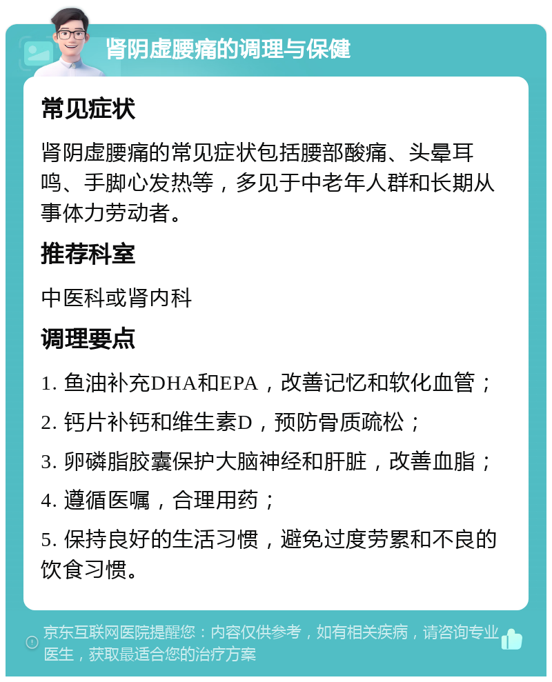 肾阴虚腰痛的调理与保健 常见症状 肾阴虚腰痛的常见症状包括腰部酸痛、头晕耳鸣、手脚心发热等，多见于中老年人群和长期从事体力劳动者。 推荐科室 中医科或肾内科 调理要点 1. 鱼油补充DHA和EPA，改善记忆和软化血管； 2. 钙片补钙和维生素D，预防骨质疏松； 3. 卵磷脂胶囊保护大脑神经和肝脏，改善血脂； 4. 遵循医嘱，合理用药； 5. 保持良好的生活习惯，避免过度劳累和不良的饮食习惯。