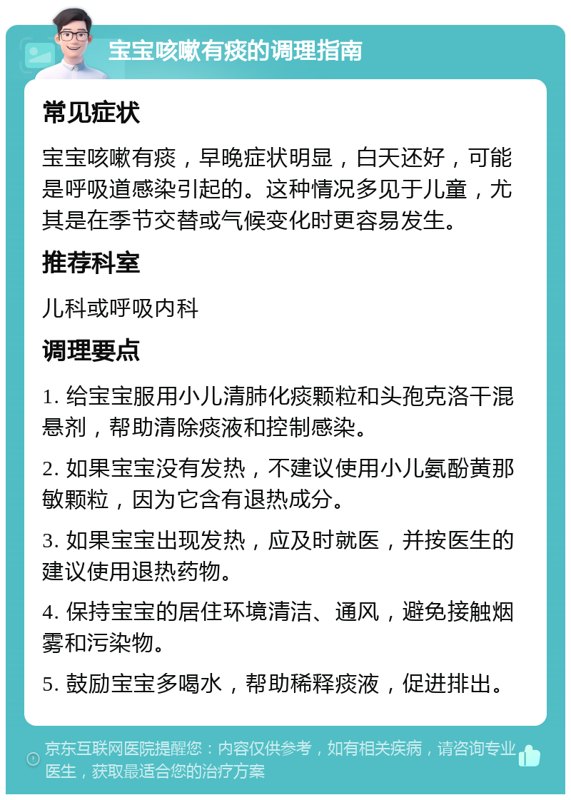 宝宝咳嗽有痰的调理指南 常见症状 宝宝咳嗽有痰，早晚症状明显，白天还好，可能是呼吸道感染引起的。这种情况多见于儿童，尤其是在季节交替或气候变化时更容易发生。 推荐科室 儿科或呼吸内科 调理要点 1. 给宝宝服用小儿清肺化痰颗粒和头孢克洛干混悬剂，帮助清除痰液和控制感染。 2. 如果宝宝没有发热，不建议使用小儿氨酚黄那敏颗粒，因为它含有退热成分。 3. 如果宝宝出现发热，应及时就医，并按医生的建议使用退热药物。 4. 保持宝宝的居住环境清洁、通风，避免接触烟雾和污染物。 5. 鼓励宝宝多喝水，帮助稀释痰液，促进排出。