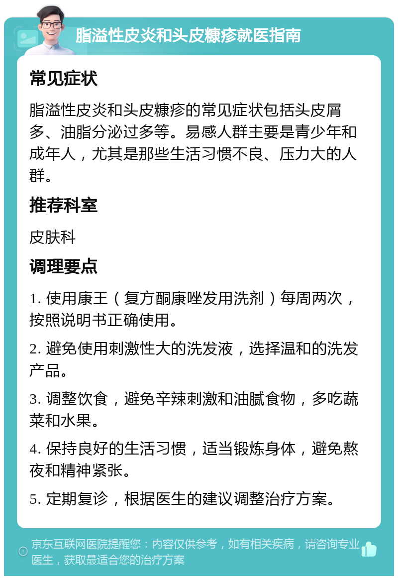 脂溢性皮炎和头皮糠疹就医指南 常见症状 脂溢性皮炎和头皮糠疹的常见症状包括头皮屑多、油脂分泌过多等。易感人群主要是青少年和成年人，尤其是那些生活习惯不良、压力大的人群。 推荐科室 皮肤科 调理要点 1. 使用康王（复方酮康唑发用洗剂）每周两次，按照说明书正确使用。 2. 避免使用刺激性大的洗发液，选择温和的洗发产品。 3. 调整饮食，避免辛辣刺激和油腻食物，多吃蔬菜和水果。 4. 保持良好的生活习惯，适当锻炼身体，避免熬夜和精神紧张。 5. 定期复诊，根据医生的建议调整治疗方案。