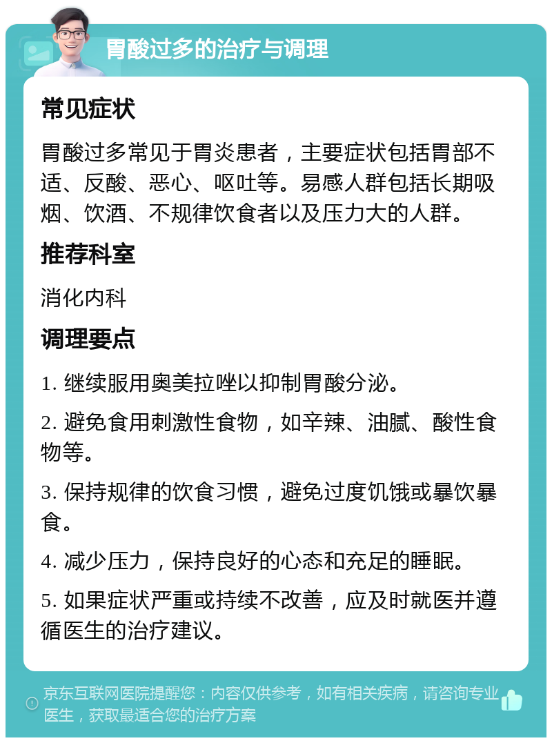 胃酸过多的治疗与调理 常见症状 胃酸过多常见于胃炎患者，主要症状包括胃部不适、反酸、恶心、呕吐等。易感人群包括长期吸烟、饮酒、不规律饮食者以及压力大的人群。 推荐科室 消化内科 调理要点 1. 继续服用奥美拉唑以抑制胃酸分泌。 2. 避免食用刺激性食物，如辛辣、油腻、酸性食物等。 3. 保持规律的饮食习惯，避免过度饥饿或暴饮暴食。 4. 减少压力，保持良好的心态和充足的睡眠。 5. 如果症状严重或持续不改善，应及时就医并遵循医生的治疗建议。