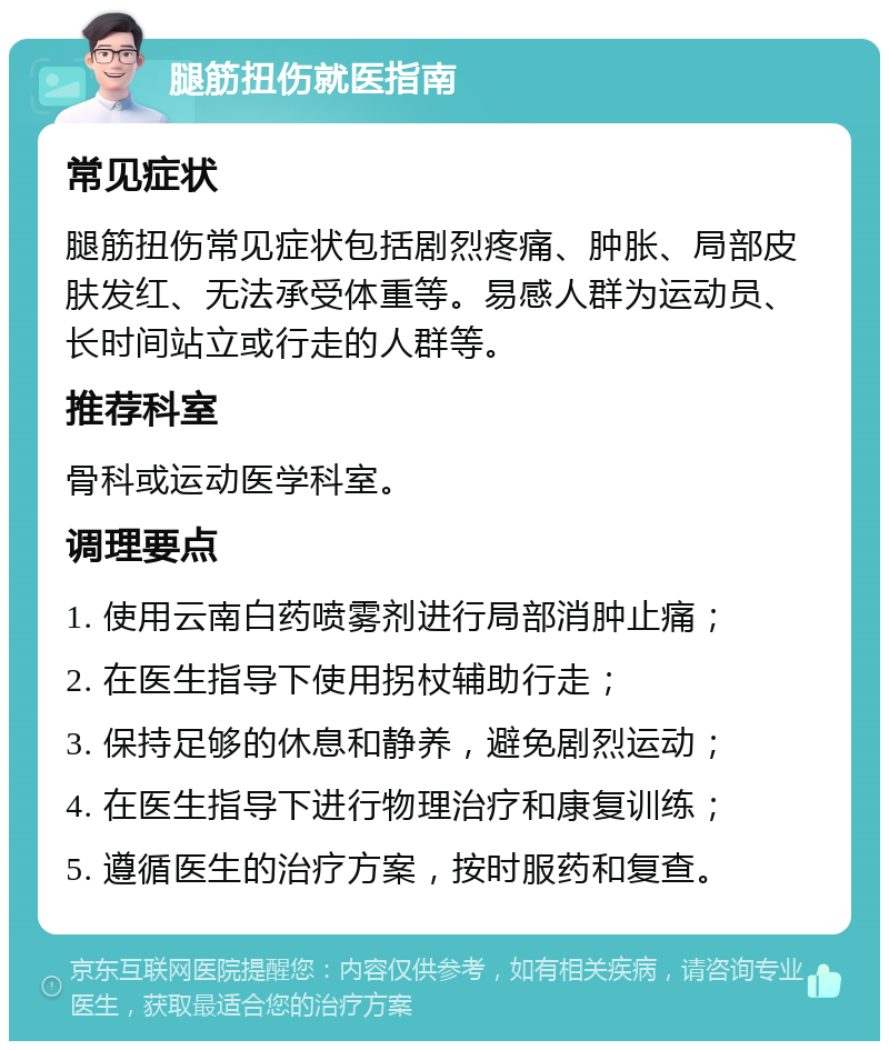 腿筋扭伤就医指南 常见症状 腿筋扭伤常见症状包括剧烈疼痛、肿胀、局部皮肤发红、无法承受体重等。易感人群为运动员、长时间站立或行走的人群等。 推荐科室 骨科或运动医学科室。 调理要点 1. 使用云南白药喷雾剂进行局部消肿止痛； 2. 在医生指导下使用拐杖辅助行走； 3. 保持足够的休息和静养，避免剧烈运动； 4. 在医生指导下进行物理治疗和康复训练； 5. 遵循医生的治疗方案，按时服药和复查。