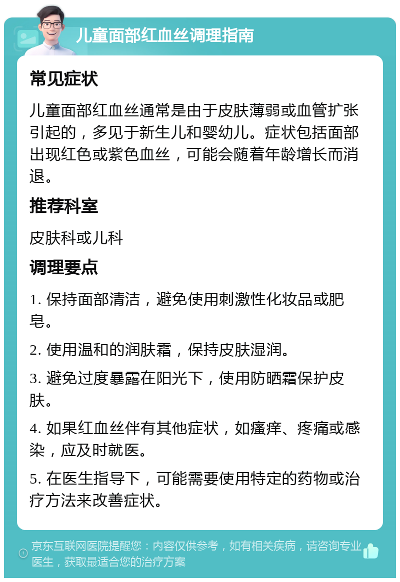 儿童面部红血丝调理指南 常见症状 儿童面部红血丝通常是由于皮肤薄弱或血管扩张引起的，多见于新生儿和婴幼儿。症状包括面部出现红色或紫色血丝，可能会随着年龄增长而消退。 推荐科室 皮肤科或儿科 调理要点 1. 保持面部清洁，避免使用刺激性化妆品或肥皂。 2. 使用温和的润肤霜，保持皮肤湿润。 3. 避免过度暴露在阳光下，使用防晒霜保护皮肤。 4. 如果红血丝伴有其他症状，如瘙痒、疼痛或感染，应及时就医。 5. 在医生指导下，可能需要使用特定的药物或治疗方法来改善症状。